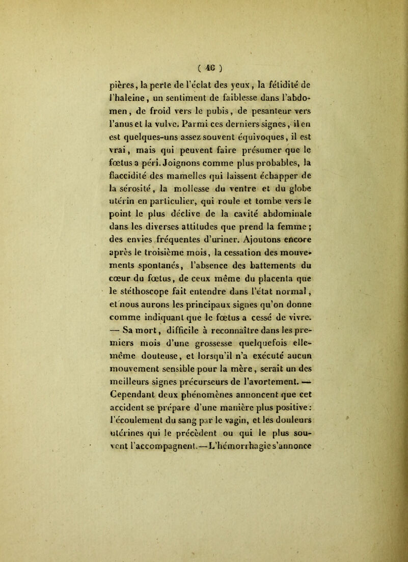 pières, la perle de l’éclat des yeux , la fétidité de l’haleine, un sentiment de faiblesse dans l’abdo- men, de froid vers le pubis, de pesanteur vers l’anus et la vulve. Parmi ces derniers signes, il en est quelques-uns assez souvent équivoques, il est vrai, mais qui peuvent faire présumer que le fœtus a péri. Joignons comme plus probables, la flaccidité des mamelles qui laissent échapper de la sérosité, la mollesse du ventre et du globe utérin en particulier, qui roule et tombe vers le point le plus déclive de la cavité abdominale dans les diverses attitudes que prend la femme ; des envies fréquentes d’uriner. Ajoutons encore après le troisième mois, la cessation des mouve- ments spontanés, l’absence des battements du cœur du fœtus, de ceux même du placenta que le stéthoscope fait entendre dans l’état normal, et nous aurons les principaux signes qu’on donne comme indiquant que le fœtus a cessé de vivre. — Sa mort, difficile à reconnaître dans les pre- miers mois d’une grossesse quelquefois elle- même douteuse, et lorsqu’il n’a exécuté aucun mouvement sensible pour la mère, serait un des meilleurs signes précurseurs de l’avortement. — Cependant deux phénomènes annoncent que cet accident se prépare d’une manière plus positive: l’écoulement du sang par le vagin, et les douleurs utérines qui le précèdent ou qui le plus sou- vent l’accompagnent.—L’hémorrhagie s’annonce