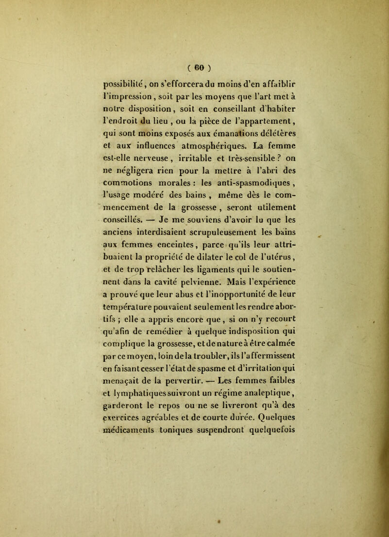 possibilité, on s’efforceradu moins d’en affaiblir l’impression , soit par les moyens que l’art met à notre disposition, soit en conseillant d'habiter l’endroit du lieu , ou la pièce de l’appartement, qui sont moins exposés aux émanations délétères et aux influences atmosphériques. La femme est-elle nerveuse , irritable et très-sensible ? on ne négligera rien pour la mettre à l’abri des commotions morales : les anti-spasmodiques , l’usage modéré des bains , même dès le com- mencement de la grossesse , seront utilement conseillés. — Je me souviens d’avoir lu que les anciens interdisaient scrupuleusement les bains aux femmes enceintes, parce qu’ils leur attri- buaient la propriété de dilater le col de l’utérus, et de trop relâcher les ligaments qui le soutien- nent dans la cavité pelvienne. Mais l’expérience a prouvé que leur abus et l’inopportunité de leur température pouvaient seulement les rendre abor- tifs ; elle a appris encore que, si on n’y recourt qu’afin de remédier à quelque indisposition qui complique la grossesse, et de nature à être calmée par ce moyen, loin delà troubler, ils l’a ffermissent en faisant cesser l’état de spasme et d’irritation qui menaçait de la pervertir. — Les femmes faibles et lymphatiques suivront un régime analeptique, garderont le repos ou ne se livreront qu’à des exercices agréables et de courte durée. Quelques médicaments toniques suspendront quelquefois