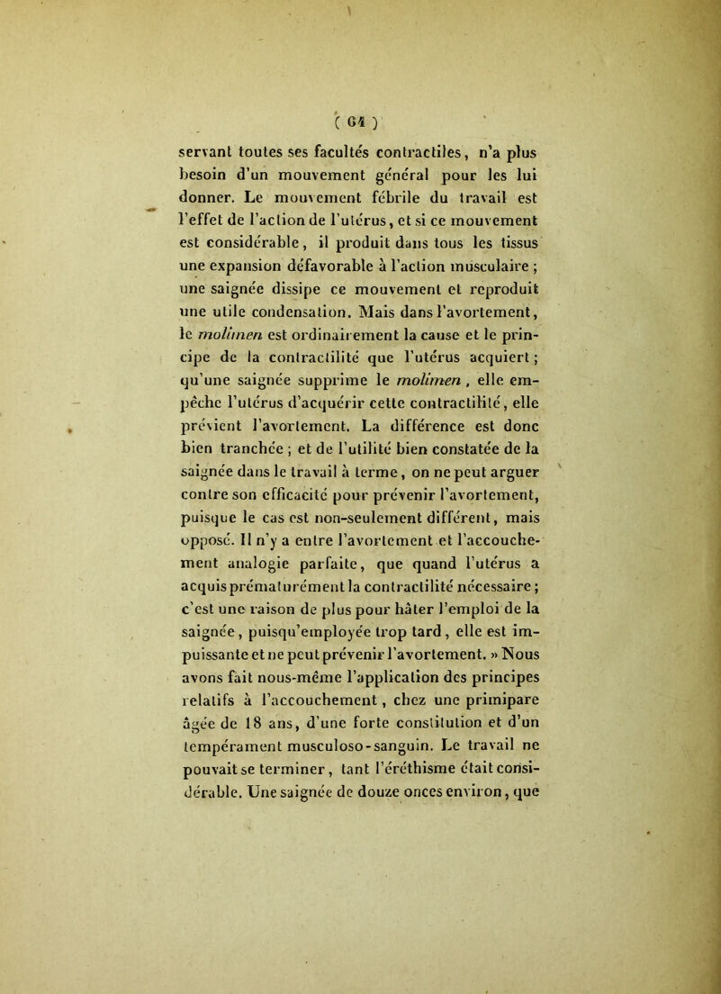 servant toutes ses facultés contractiles, n’a plus besoin d’un mouvement général pour les lui donner. Le mouvement fébrile du travail est l’effet de l’action de l’utérus, et si ce mouvement est considérable, il produit dans tous les tissus une expansion défavorable à l’action musculaire ; une saignée dissipe ce mouvement et reproduit une utile condensation. Mais dans l’avortement, le molhnen est ordinairement la cause et le prin- cipe de la contractilité que l’utérus acquiert ; qu’une saignée supprime le molimen, elle em- pêche l’utérus d’acquérir cette contractilité, elle prévient l’avortement. La différence est donc bien tranchée ; et de l’utilité bien constatée de la saignée dans le travail à terme, on ne peut arguer contre son efficacité pour prévenir l’avortement, puisque le cas est non-seulement différent, mais opposé. Il n’y a entre l’avortement et l’accouche- ment analogie parfaite, que quand l’utérus a acquis prématurément la contractilité nécessaire ; c’est une raison de plus pour hâter l’emploi de la saignée, puisqu’employée trop tard , elle est im- puissante et ne peut prévenir l’avortement. » Nous avons fait nous-même l’application des principes relatifs à l’accouchement, chez une primipare âgée de 18 ans, d’une forte constitution et d’un tempérament musculoso-sanguin. Le travail ne pouvait se terminer, tant l’éréthisme était consi- dérable. Une saignée de douze onces environ, que