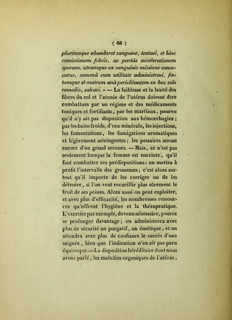 plurimoque abundaret sanguine, tentai, et hinc remissionem fcbris, ac parlas ac celerationem spcrans, utrumque ex sanguinis missione conse~ cutus, summâ cum ulilitaie administrai, fœ- tumque et mat rem unà periclitantcm ex hoc solo remedio, salvavi. » — La faiblesse et la laxité des fibres du col et l’atonie de l’utérus doivent être combattues par un régime et des médicaments toniques et fortifiants, par les martiaux, pourvu qu’il n’y ait pas disposition aux hémorrhagies ; par les bains froids, d’eau minérale, les injections, les fomentations, les fumigations aromatiques et légèrement astringentes ; les pessaires seront encore d’un grand secours. —Mais, ce n’est pas seulement lorsque la femme est enceinte, qu’il faut combattre ces prédispositions: on mettra à profit l’intervalle des grossesses; c’est alors sur- tout qu’il importe de les corriger ou de les détruire, si l’on veut recueillir plus sûrement le fruit de ses peines. Alors aussi on peut exploiter, et avec plus d’efficacité, les nombreuses ressour- ces qu’offrent l’hygiène et la thérapeutique. L’exercice par exemple, devenu nécessaire, pourra se prolonger davantage ; on administrera avec plus de sécurité un purgatif, un émétique, et on attendra avec plus de confiance le succès d’une saignée , bien que l’indication n’en ait pas paru équivoque.-*-La disposition héréditaire dont nous avons parlé , les maladies organiques de l’utérus,