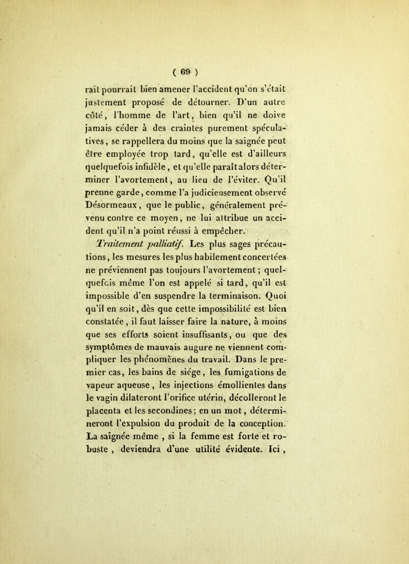 rail pourrait bien amener l’accident qu’on s’était justement proposé de détourner. D’un autre côté, l’homme de l’art, bien qu’il ne doive jamais céder à des craintes purement spécula- tives , se rappellera du moins que la saignée peut être employée trop tard, qu’elle est d’ailleurs quelquefois infidèle, et qu’elle paraît alors déter- miner l’avortement, au lieu de l’éviter. Qu’il prenne garde, comme l’a judicieusement observé Désormeaux, que le public, généralement pré- venu contre ce moyen, ne lui attribue un acci- dent qu’il n’a point réussi à empêcher. Traitement palliatif. Les plus sages précau- tions, les mesures les plus habilement concertées ne préviennent pas toujours l’avortement; quel- quefois même l’on est appelé si tard, qu’il est impossible d’en suspendre la terminaison. Quoi qu’il en soit, dès que cette impossibilité est bien constatée, il faut laisser faire la nature, à moins que ses efforts soient insuffisants, ou que des symptômes de mauvais augure ne viennent com- pliquer les phénomènes du travail. Dans le pre- mier cas, les bains de siège, les fumigations de vapeur aqueuse , les injections émollientes dans le vagin dilateront l’orifice utérin, décolleront le placenta et les secondines ; en un mot, détermi- neront l’expulsion du produit de la conception. La saignée même , si la femme est forte et ro- buste , deviendra d’une utilité évidente. Ici ,