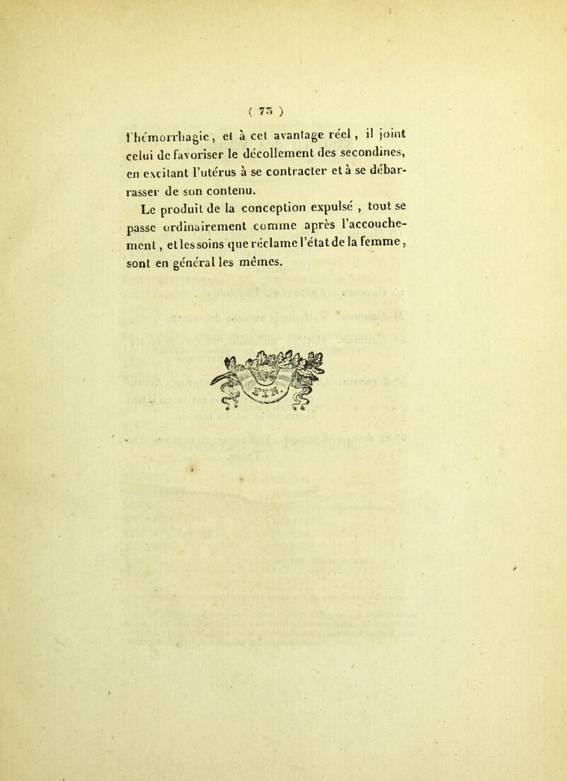 ( 7r> > 1 hémorrhagie, el a cet avantage réel , il joint celui défavoriser le décollement des secondines, en excitant l’utérus à se contracter et à se débar- rasser de son contenu. Le produit de la conception expulsé , tout se passe ordinairement comme après 1 accouche- ment , et les soins que réclame l’état de la femme, sont en général les mêmes.