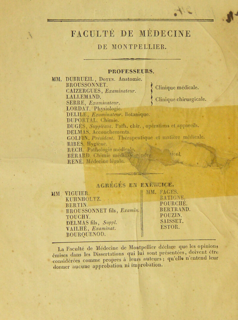 FACULTÉ DE MÉDECINE DE MONTPELLIER. PROFESSEURS. MM. DUBRUEIL, Doyen. Anatomie. BROUSSONNET. CAIZERGUES, Examinateur. LALLEMAND. ■ SERRE, Examinateur. LORD AT. Pliysiologie. DELIEE, Examinateur. Botanique. DUPORïAL. Chimie. DUGÈS, Suppléant. Path. chir., opéralions et appareils. DELMAS. Accouchements. GOLFIN, Président. Thérapeutique et matière médicale. RlBESi liygièiic. • RECH. Pathologie niéilicîs^^ , , BÉRARD. Chimie RENÉ. Médecine légale. ’Ç,' T ' , '^0 *•-. J ,■ ' ' AGRÉGÉS EN EXIw.CICE. I Clinique médicale. I Clinique chirurgicale. mm VIGUIER. • MM. FAGES. KUHNHOLTZ. BATIGNE. BERTIN POURCIIÉ. BROUSSONNET fils, Examin. BERTRAND. TOUCHY. POUZIN. DELMAS fils, Suppl. SAISSET. VAILHÉ, Examinât. ESTOR. ROURQÜENOD. La Faculté de Médecine de Montpellier déclare que les opinions émises dans les Dissertations qui lui sont présentées, doivent être considérées comme propres à leurs auteurs ; qu’ella n eutend leur donuer aucune approbation ni improbation.