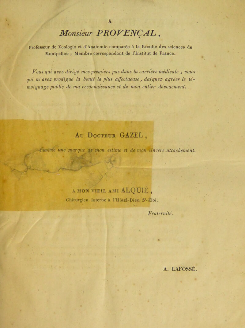 A Monsikir PROVENÇAL, Professeur de Zoologie et d’Analomie comparée à la Faculté des scienecs de Montpellier; Membre correspondant de l'Institut de France. Vous qui avez dirigé mes premiers pas dans la carrière médicale , vous qui m’avez prodigué la bonté la plus a/J'ectueuse ^ daignez agréer le té- moignage public de ma reconnaissance et de mon entier dévouement. Au Docteur GAZEL , -^mrn'c 'une marque de mon estime et de mon^incère attachement. ? A MON VIEIL AMI ALQülÉ , Cllii'urgicn Interne à l’ilôtel-Dieu S'-Éloi. Fraternité.