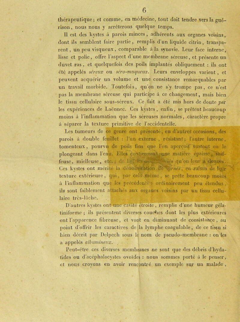 thérapeutique; et comme, en médecine, tout doit tendre vers la gué- rison, nous nous y arrêterons quelque temps. Il est des kystes à parois minces, adhérents aux organes voisins, dont ils semblent faire partie, remplis d’un liquide citrin, transpa- rent, un peu visqueux, comparable à la synovie. Leur face interne, lisse et polie, offre l’aspect d’une membrane séreuse, et présente un duvet ras, et quelquefois des poils implantés obliquement : ils ont été appelés séreux ou séro-muqiieux. Leurs enveloppes varient, et peuvent acquérir un volume et une consistance rerharquables par un travail morbide. Toutefois, qu’on ne s’y trompe pas, ce n’est pas la membrane séreuse qui participe à ce changement, mais bien le tissu cellulaire sous-séreux. Ce fait a été mis hors de doute par les expériences de Laënnec. Ces kystes , enfin , se prêtent beaucoup moins à l’inflammation que les séreuses normales, caractère propre à séparer la texture primitive de l’accidentelle. ^ Les tumeurs de iee genre ont présenté, en d’autres occasions, des parois à double feuillet : l’un externe , résistant; l’autre interne, tomenteux, pourvti de poils fins que l’on aperçoif surtout en le plongeant dans l’cajii. Elles çonliep,'>^n*~'t;ne matière épaisse, snif- feusc, mielleuse, eltc. : de là rfe vaC^^|sviés qu’on leur a «îomjtes.. Ces kystes ont mérité lu deiioînii’ation ilc'^nies, eu ratson de Iqjir texture extérieure, qui, par cekKmèmc, se prête beaucoup moir.s à l’inflammation qu^ les précédente : ordinairement peu étendus, ils sont faiblement attachés aux organes voisins par un tissu cellu- laire très-lâche. D’autres kystes ont?miè ^oite , rempile d’une humeur géla- tiniforme ; ils présentent tliverses coucdies dont les plus extérieures ont l’apparence fibreuse, et vont en diminuant de consistance, au point d’offrir les caractères deila lymphe coagulable, de ce tissu si bien décrit par Delpech sous Id nom de pseudo-membrane : on les a appelés albumineux. Peut-être ces diverses mcmbijanes ne sont que des débris d’hyda- lidcs ou d’acéphalocystes ovoïdes : nous sommes porté à le penser, et nous croyons en avoir rencpntré un exemple sur un malade ,