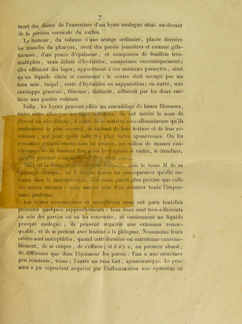 mort des /uites de l’ouverlnre d’un kyste analogue situé au-devant de la portion cervicale du rachis. La tumeur, du volume d’une orange ordinaire, placée derrière les muscles du pharynx, avait des parois jaunâtres et comme géla- tineuses , d’un pouce d’épaisseur, et composées de feuillets très- mullipliés , vrais débris d’hydatides, comprimés excentriquement; elles offraient des loges, appartenant à ces animaux parasytes, ainsi qu’un liquide citrin et consistant : le centre était occupé par un tissu noir, inégal , reste d’hydatides en suppuration; en outre, une enveloppe générale, fibreuse, distincte, adhérait par les deux sur- faces aux parties voisines. Enfin, les kystes peuvent offrir un assemblage de lames fibreuses, llllll I iiiitiii nll III II 1111 llT n~  1 HT ils ont mérité le nom de fibreuf ou stro-fibnux, à catise de la mati-ère >éro-albumineuse qu’ils renferment le plus souvent, et surtout de leuf texture et de leur ré- sistance , qui peut égaler celle d s plus fortes aponévroses. On les ; rcneontre orninaiiemont lians 1er ovaires, au iBilieu de masses eau- ; céreus^/bi: ils donnent lieu a ces hv(|ropisiesli vastes, si étendues, ' qu'ef-CT peuvent rrmpliir^S'^l;- f h’it ontior. ^ -T n , , ^ ÎT'''■ *•' i‘~' -■'f' I L? ïehe est la distipç.tioii'é L'eîpcc!», 4sns le tome II de sa lliirurgie cliniqifê, où il expe-e toutes les conséquences qu’elle en- traîne dans la Uiérapeutique. Hie nous parait plus précise que celle des autres auteurs : nous aurons soin d’en montrer toute l’impor- tance pratique. ^kystes séro-mur^ueux et gérc-fibirtix nou* ont paru toutefois q u^q ùès~fa p p r o c h e nu; 111 s : tous deux sont très-adhérents au sein des parties où on les rencontre, et contiennent un liquide presque analogue ; ils peuvent acquérir une extension remar- quable, et ils se prêtent avec lenteur à la phlogosc. Néanmoins leurs cavités sont susceptibles, quand cette dernière est entretenue convena- blement, de se crisper, de s’effacer; et il n’y a, au premier abord , de différence que dans l’épaisseur des parois : l’un a une structure peu résistante, ténue; l’autre un tissu fort, aponévrotique. Le pre- mier a pu cependant acquérir par l’inflaïuiuation une épaisseur et