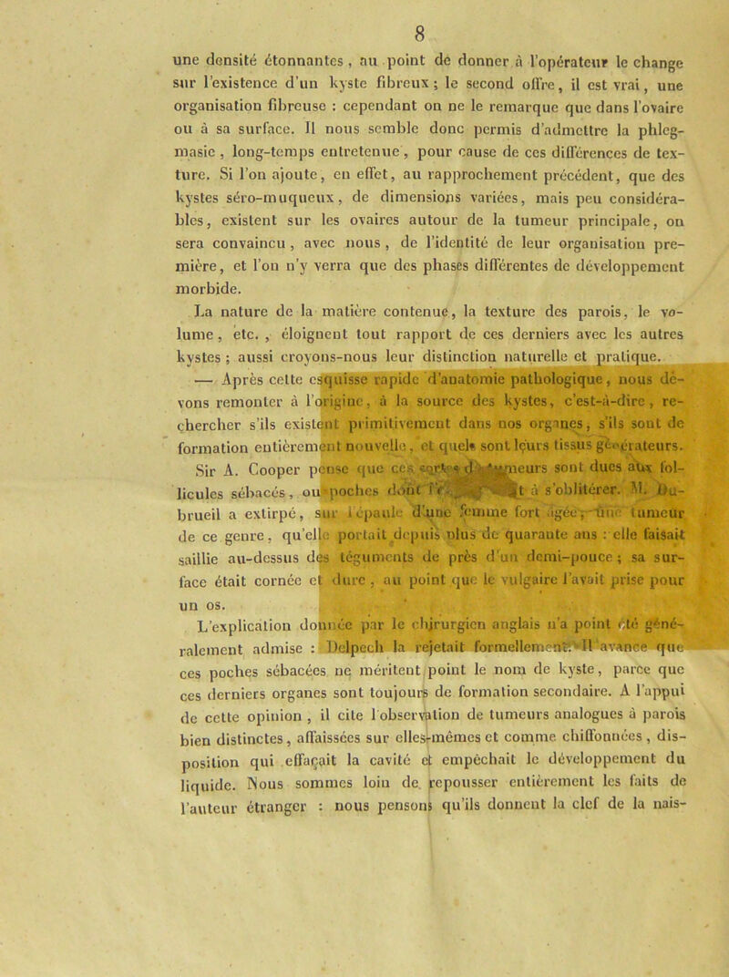une densité étonnantes, au point de donner à l’opérateur le change sur l’existence d’un kjslc fibreux; le second offre, il est vrai, une organisation fibreuse : cependant on ne le remarque que dans l’ovaire ou à sa surface. Il nous semble donc permis d’admettre la phleg- niasie , long-temps entretenue , pour cause de ces différences de tex- ture. Si l’on ajoute, en effet, au rapprochement précédent, que des kystes séro-muqueux, de dimensions variées, mais peu considéra- bles, existent sur les ovaires autour de la tumeur principale, on sera convaincu, avec nous , de l’identité de leur organisation pre- mière, et l’on n’y verra que des phases différentes de développement morbide. La nature de la matière contenue, la texture des parois, le vo- lume , etc. , éloignent tout rapport de ces derniers avec les autres kystes ; aussi croyons-nous leur distinction naturelle et pratique. — Après celte esquisse rapide d’anatomie pathologique, nous de- vons remonter à l’origine, à la source des kystes, c’est-à-dire, re- çhercher s’ils existent primitivement dans nos organes, s’ils sont de formation entièrement nouvelle, et queb sont Içurs tissus géoéiateurs. Sir A. Cooper pÇnse que ce.^ d;^fjijfaeurs sont ducs aux fol- licules sébacés, oulpoches doi'U SL Ou- brueil a extirpé, sur 1 épaule d’une femme fort âgée;—ûïïe tumeur de ce genre, qu’eljc portail depuis ulus de quarante ans : elle faisait saillie au-dessus d(^ téguments de près d’un demi-pouce; sa sur- face était cornée ej; <lurc , au point que le vulgaire l’avait prise pour un os. I L’explication doixnée par le chirurgien anglais n’a point ÿ.té géné- ralement admise : Delpech la rejetait formellcni -nî.’Il avance que ces poches sébacées ne méritent,point le nom de kyste, parce que ces derniers organes sont toujours de formation secondaire. A l’appui de cette opinion , il cite 1 observation de tumeurs analogues à parois bien distinctes, affaissées sur ellesi-mêmeset comme chiQ'onuées, dis- position qui effaçait la cavité et empêchait le développement du liquide. Nous sommes loin de, ^pousser entièrement les faits de l’auteur étranger : nous pensons qu’ils donnent la clef de la nais-