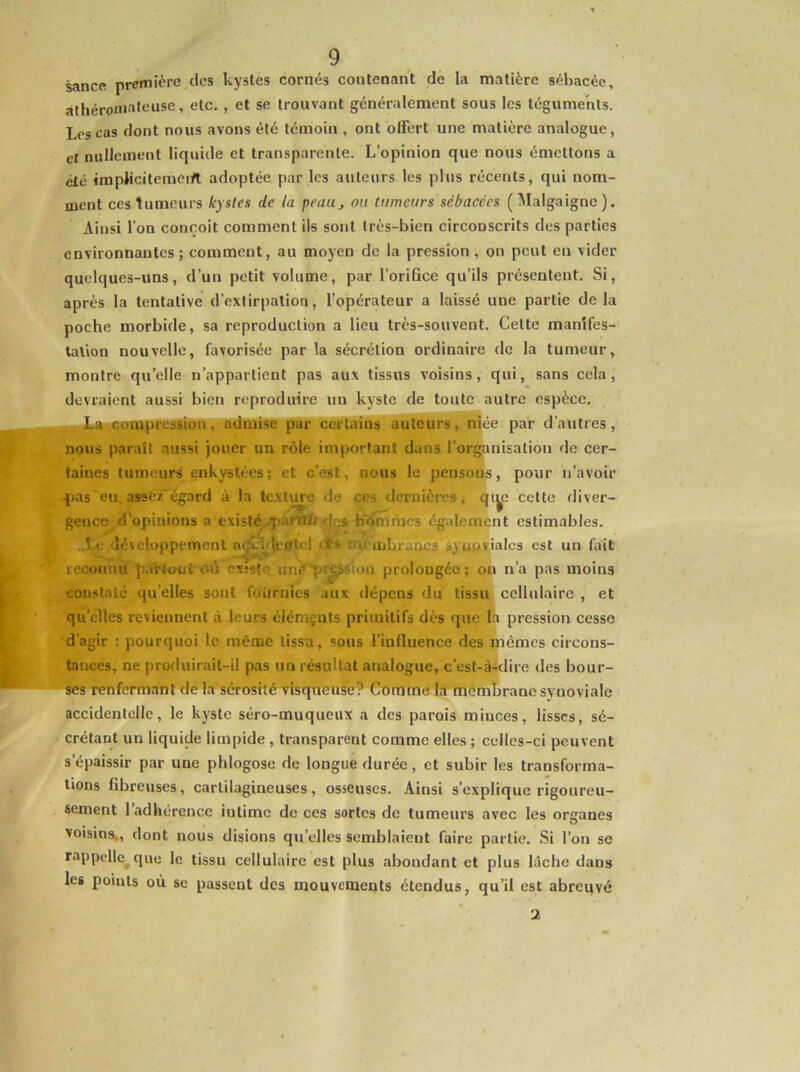 t . 9 sance première des kystes cornés contenant de la matière sébacée, àthéronialeusc, etc., et se trouvant généralement sous les téguments. Les cas nous avons été témoin , ont offert une matière analogue, et nullement liquide et transparente. L’opinion que nous émettons a été impMcitemciyt adoptée par les auteurs les plus récents, qui nom- ment ces tumeurs kystes de ta peau, ou tumeurs sébacées ( l\Ialgaigne ). Ainsi l’on conçoit comment ils sont très-bien circonscrits des parties environnantes ; comment, au moyen de la pression, on peut en vider quelques-uns, d’un petit volume, par l’orifice qu’ils présentent. Si, après la tentative d’extirpation, l’opérateur a laissé une partie de la poche morbide, sa reproduction a lieu très-souvent. Cette manifes- tation nouvelle, favorisée par la sécrétion ordinaire de la tumeur, montre qu’elle n’appartient pas aux tissus voisins, qui, sans cela, devraient aussi bien reproduire un kyste de toute autre espèce. compression, admise par cëiTalïï?*autres, ^ée par d’autres, nojis paraît aussi jouer un rôle important dans l’organisation de cer- taines tumeurs enkystées; et c’est, nous le pensons, pour n’avoir ^las eu. assez'égard à la te.xture de ces tlernières, qi^e cette diver- gence d'opinions a existé..fi.'innft dçs homrnes également estimables. . î.a; développement n^'blcntel iqcmLraacs syu^ialcs est un fait reconnu partout où existe unè'pr^sion prolongée ; ou n’a pas moins con.stalé qu’elles sont fournies aux dépens du tissu cellulaire , et qu’elles reviennent à leurs élémçnts primitifs dès que la pression cesse d’agir : pourquoi le même tissu, sous l’influence des mêmes circons- tances, ne produirait-il pas un résultat analogue, c’est-à-dire des bour- ses renfermant de la sérosité visqueuse? (’nmme la membrane synoviale accidentelle, le kyste séro-muqueux a des parois minces, lisses, sé- crétant un liquide limpide , transparent comme elles ; celles-ci peuvent s’épaissir par une phlogose de longue durée, et subir les transforma- tions fibreuses, cartilagineuses, osseuses. Ainsi s’explique rigoureu- sement 1 adhérence intime de ces sortes de tumeurs avec les organes voisins., dont nous disions qu’elles semblaient faire partie. Si l’on se rappelle^que le tissu cellulaire est plus abondant et plus lâche dans les points où se passent des mouvements étendus, qu’il est abreuvé 2