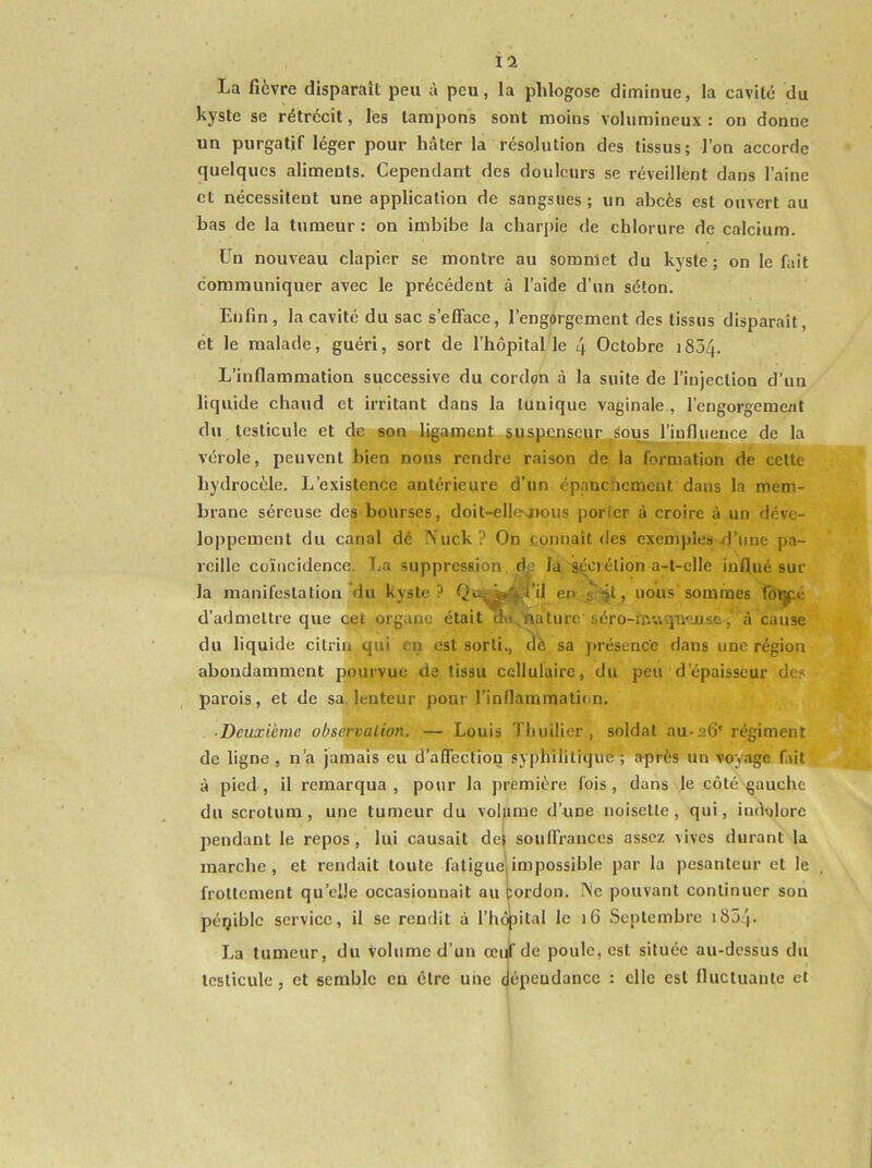 il La fièvre disparaît peu à peu, la phlogose diminue, la cavité du kyste se rétrécit, les tampons sont moins volumineux : on donne un purgatif léger pour hâter la résolution des tissus; l’on accorde quelques aliments. Cependant des douleurs se réveillent dans l’aine et nécessitent une application de sangsues ; un abcès est ouvert au bas de la tumeur : on imbibe la charpie de chlorure de calcium. Un nouveau clapier se montre au sommet du kyste; on le fait communiquer avec le précédent à l’aide d’un séton. Enfin, la cavité du sac s’efface, l’engorgement des tissus disparaît, et le malade, guéri, sort de l’hôpital le 4 Octobre 1854. L’inflammation successive du cordon à la suite de l’injection d’un liquide chaud et irritant dans la tunique vaginale , l’engorgeme/it du testicule et de son .JLjgamftpt &uatffins.cür__Spus l’influence de la vérole, peuvent bien nous rendre raison de la formation de celte hydrocèle. L’existence antérieure d’un épanenemeut dans la mem- brane séreuse dcj^jbourses, doit-ellesivous porter à croire à un déve- loppement du canal dé IS'uck ? On connaît des exemples d’une pa- reille coïncidence, T.a suppression, dj^ la séciélion a-t-elle influé sur la inanifcslalion du kyste? Q»î;^^^fil enJiijt, nous sommes fôtÿié d’admettre que cet organe était d»j,naturc séro-muquense, à cause du liquide citrin qui eu est sorti., dè sa jirésuncc dans une région abondamment pourvue de tissu cellulaire, du peu d’épaisseur de.« parois, et de sa.lenteur pour l’inflammation. ■ Deuxième observation. — Louis Thuilier, soldat au-26' régiment de ligne , n’a jamais eu d’affection syphililiqudT après un voyage fut à pied, il remarqua, pour la première fois, dans le côté gauche du scrotum, une tumeur du volume d’une noisette, qui, indolore pendant le repos, lui causait dej soufl’rances assez vives durant la marche, et rendait toute faliguejimpossible par la pesanteur et le frottement qu’elle occasionnait au pordon. INe pouvant continuer son péqiblc service, il se rendit à l’hôjjital le 16 Septembre i854- La tumeur, du volume d’un œujf de poule, est située au-dessus du testicule, et semble en être une dépendance : elle est fluctuante et