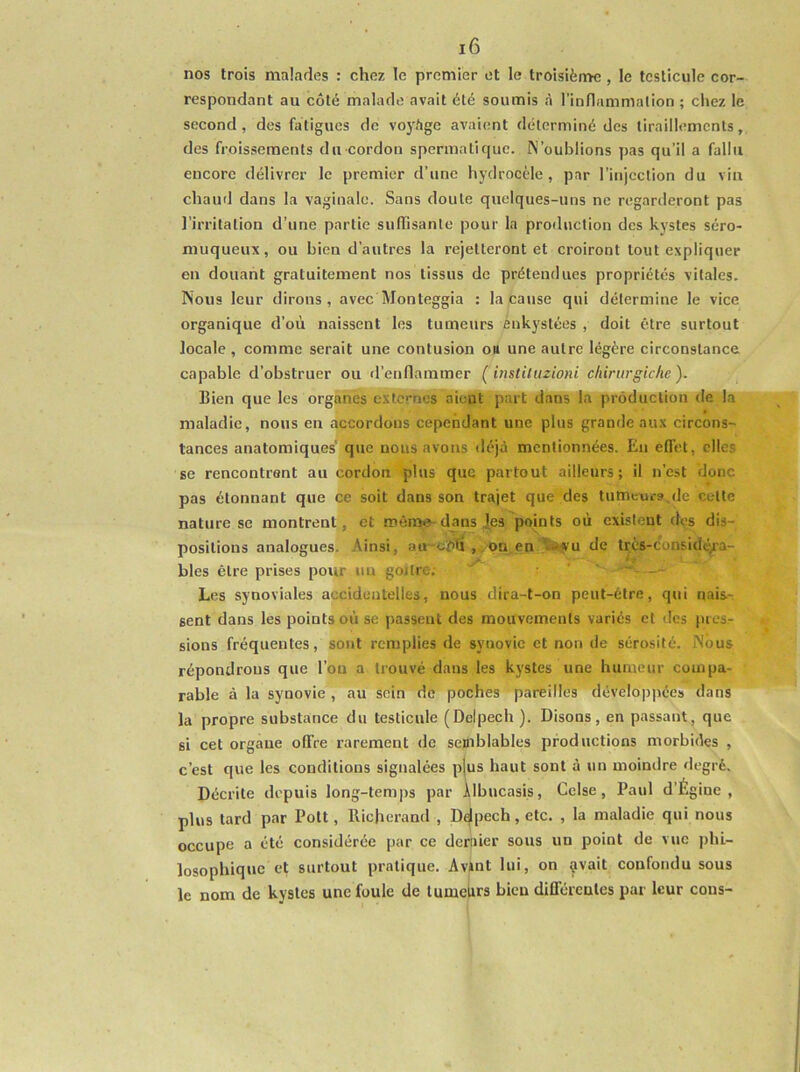 nos trois malades : chez le premier et le troisième , le testicule cor- respondant au côté malade avait été soumis à l’inflamnialion ; chez le second, des fatigues de voyfige avaient déterminé des tiraillements, des froissements du cordon spermatique. N’oublions pas qu’il a fallu encore délivrer le premier d’une hydrocèle, par l’injection du vin chaud dans la vaginale. Sans doute quelques-uns ne regarderont pas l’irritation d’une partie suffisante pour la production des kystes séro- muqueux, ou bien d’autres la rejetteront et croiront tout expliquer en douant gratuitement nos tissus de prétendues propriétés vitales. Nous leur dirons, avec Monteggia : la cause qui détermine le vice organique d’où naissent les tumeurs enkystées , doit être surtout locale , comme serait une contusion ott une autre légère circonstance capable d’obstruer ou d’enflammer ( iiistiluzioni ckiritrgiche ). Bien que les organes externes aient part dans la production de la maladie, nous en accordons cependant une plus grande aux circons- tances anatomiques' que nous avons déjà mentionnées. En effet, elles se rencontrent au cordon plus que partout ailleurs; il n’est donc pas étonnant que ce soit dans son trajet que des tumcu.-s.de cette nature se montrent, et mènîe-dans |es points où existent dos dis- positions analogues. Ainsi, au~cï)ti , ,on en türyu de très-considé/'a- bles être prises pour nu goitre; ^ - Les synoviales accidentelles, nous dira-t-on peut-être, qui naisr sent dans les points où se passent des mouvements variés et des pres- sions fréquentes, sont remplies de synovie et non de sérosité. Nous répondrons que l’ou a trouvé dans les kystes une humeur compa- rable à la synovie , au sein de poches pareilles développées' dans la propre substance du testicule (Delpech ). Disons, en passant, que si cet organe offre rarement de semblables productions morbides , c’est que les conditions signalées pjus haut sont à un moindre degré. Décrite depuis long-temps par Àlbucasis, Cclse, Paul d’Égine , plus tard par Pott, llicherand , D^pech, etc. , la maladie qui nous occupe a été considérée par ce dernier sous un point de vue jjhL- losophique et surtout pratique. Avint lui, on ?vait confondu sous le nom de kystes une foule de lumelirs bien différentes par leur cous-