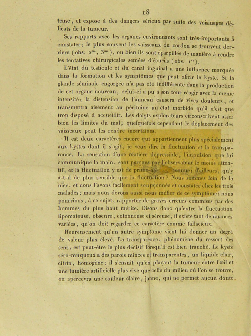 tense, et expose à des dangers sérieux par suite des voisinages dé- licats de la tumeur. Ses rapports avec les organes environnants sont très-importants a constater; le plus souvent les vaisseaux du cordon se trouvent der- rière (obs. 3“'), ou bien ils sont éparpillés de manière à rendre les tentatives chirurgicales semées d’écueils (obs. i). L’état du testicule et du canal inguinal a une influence marquée dans la formation et les symptômes que peut offrir le kyste. Si la glande séminale engorgée n’a pas été indifférente dans la production de cet organe nouveau, celui-ci a pu à son tour réagir avec la même intensité; la distension de l’anneau causera de vives douleurs, et transmettra aisément au péritoine un état morbide qu’il n’est que trop disposé à accueillir. Les doigts explorateurs circonscrivent assez bien les limites du mal; quelquefois cependant le déplacement des vaisseaux peut les rendre incertaines. Il est deux caractères encore qui appartiennent plus spécialement aux kystes dont il s’agit , je veux dire la fluctuation et la transpa- rence. La sensation d’une matière dépressible, l’impulsion que lui communique la main, sont pçrçucs par Observateur le moiiis qtten- tif, et la fluctuation y est de prinàe-â^bÿ3t;MmHue; d’j^leurs, qu’y a-t-il de plus sensible que la fluctuation ? IVous sOniraes loin de la nier, et nous l’avons facilement soupçonnée et constatée chez les trois malades; mais nous devons aussi nous méfier de ce symptôme: nous pourrions, à ce sujet, rapporter de graves erreurs commises par des hommes du plus haut mérite. Disons donc qu’entre la fluctuation lipomateuse, obscure, cotonneuse et séreuse, il existe tant de nuances variées, qu’on doit regarder ce caractère comme fallacieux. Heureusement qu’un autre symptôme vient lui donner un degre de valeur plus élevé. La transparence, phénomène du ressort dos sens, est peut-être le plus décisif lorsqu’il est bien tranché. Le kyste séro-muqueux a des parois minces ci transparentes, un liquide clair, citrin, homogène; il s’ensuit qu’en plaçant la tumeur entre l’œil et une lumière artificielle plus vive que celle du milieu où l’on se trouve, on apercevra une couleur claire, jaune, qui ne permet aucun doute.