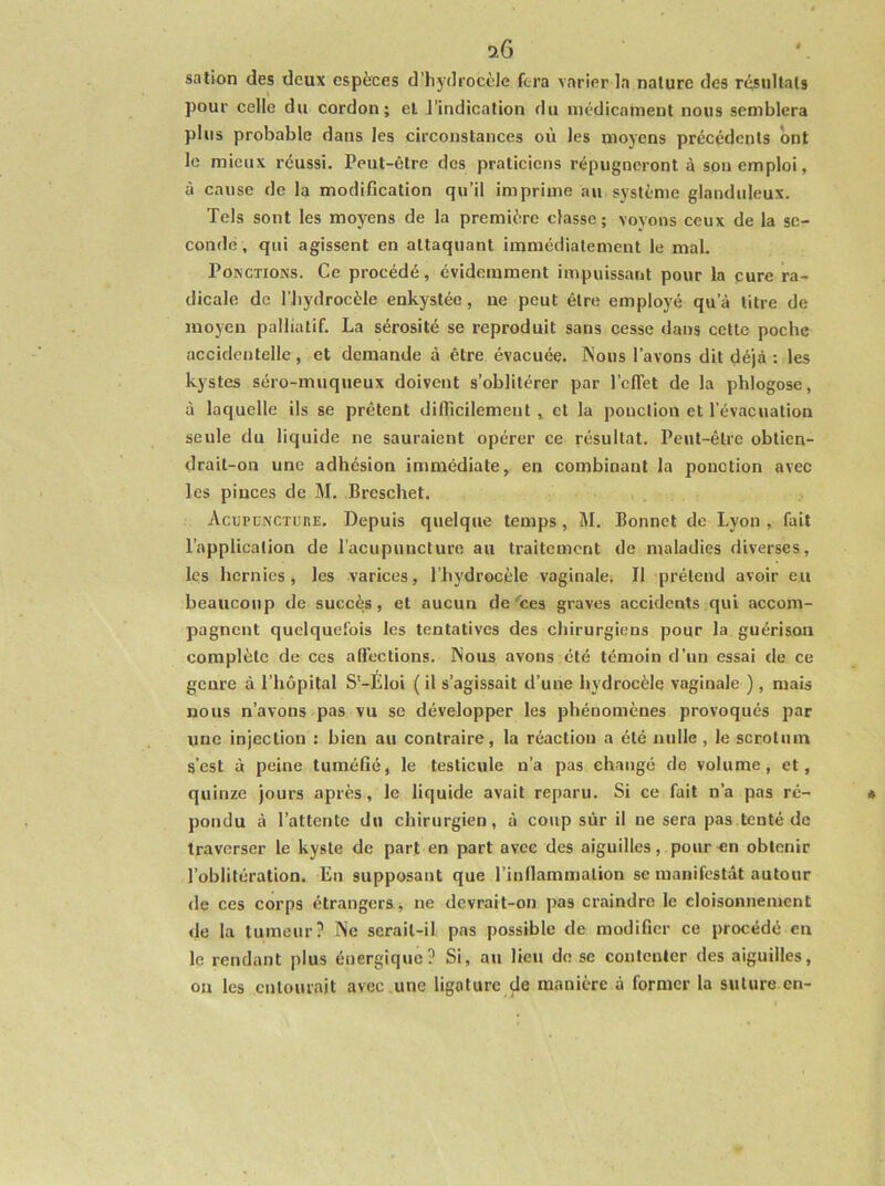 si6 sation des deux espèces d’hydi'ocèle fera varier la nature des résultats pour celle du cordon; et l’indication du médicament nous semblera plus probable dans les circonstances où les moyens précédents ont le mieux réussi. Peut-être des praticiens répugneront à son emploi, à cause de la modification qu’il imprime au système glanduleux. Tels sont les moyens de la première classe; voyons ceux de la se- condé, qui agissent en attaquant immédiatement le mal. Ponctions. Ce procédé, évidemment impuissant pour la cure ra- dicale de l’bydrocèle enkystée, ne peut être employé qu’à titre de moyen palliatif. La sérosité se reproduit sans cesse dans cette poche accidentelle, et demande à être évacuée. Nous l’avons dit déjà : les kystes séro-muqueux doivent s’oblitérer par l’cflet de la phlogose, à laquelle ils se prêtent diflicilement, et la ponction et l’évacuation seule du liquide ne sauraient opérer ce résultat. Peut-être obtien- drait-on une adhésion immédiate, en combinant la ponction avec les pinces de M. Breschet. Acupuncture. Depuis quelque temps, M. Bonnet de Lyon , fait l’application de l’acupuncture au traitement de maladies diverses, les hernies, les varices, l’hydrocèle vaginale; Il prétend avoir eu beaucoup de succès, et aucun de'ces graves accidents qui accom- pagnent quelquefois les tentatives des chirurgiens pour la guérison complète de ces aflTections. Nous avons été témoin d’un essai de ce genre à l’hôpital S’-Éloi ( il s’agissait d’une hydrocèle vaginale ), mais nous n’avons pas vu se développer les phénomènes provoqués par une injection : bien au contraire, la réaction a été nulle , le scrotum s’est à peine tuméfié, le testicule n’a pas changé de volume, et, quinze jours après, le liquide avait reparu. Si ce fait n’a pas ré- pondu à l’attente du chirurgien, à coup sûr il ne sera pas tenté de traverser le kyste de part en part avec des aiguilles, pour en obtenir l’oblitération. En supposant que l’inllammation se manifestât autour de ces corps étrangers, ne devrait-on pas craindre le cloisonnement de la tumeur? INe serait-il pas possible de modifier ce procédé en le rendant plus énergique? Si, au lieu de se contenter des aiguilles, ou les entourait avec une ligature de manière à former la suture en-
