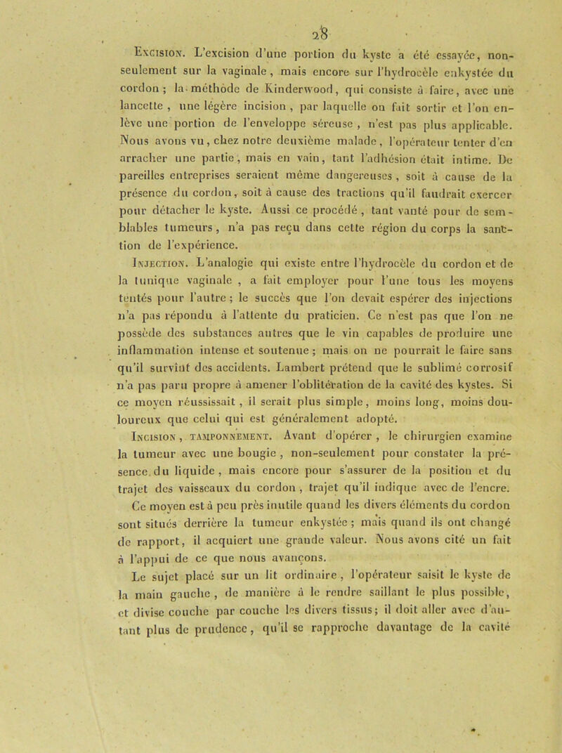 2^ Excision. L’excision d’une portion du kyste a été essayée, non- seulement sur la vaginale, mais encore sur l’hydrocèle enkystée du cordon; la-méthode de Kinderwood, qui consiste à faire, avec une lancette , une légère incision , par laquelle on fait sortir et l’on en- lève une portion de l’enveloppe séreuse , n’est pas plus applicable. Nous avons vu, chez notre deuxième malade, l’opérateur tenter d’en arracher une partie, mais en vain, tant l’adhésion était intime. I3e pareilles entreprises seraient même dangereuses, soit à cause de la présence du cordon, soit à cause des tractions qu’il faudrait exercer pour détacher le kyste. Aussi ce procédé , tant vanté pour de sem- blables tumeurs, n’a pas reçu dans cette région du corps la sanc- tion de l’expérience. Injection. L’analogie qui existe entre l’hydrocèle du cordon et de la tunique vaginale , a fait employer pour l’une tous les moyens tentés pour l’autre ; le succès que l’on devait espérer des injections n’a pus répondu à l’attente du praticien. Ce n’est pas que l’on ne possède des substances autres que le vin capables de produire une inflammation intense et soutenue; niais on ne pourrait le faire sans qu’il survînt des accidents. Lambert prétend que le sublimé corrosif n’a pas paru propre à amener l’oblitération de la cavité des kystes. Si ce moyen réussissait, il serait plus simple, moins long, moins dou- loureux que celui qui est généralement adopté. Incision , tamponnement. Avant d’opérer , le chirurgien examine la tumeur avec une bougie , non-seulement pour constater la pré- sence, du liquide, mais encore pour s’assurer de la position et du trajet des vaisseaux du cordon , trajet qu’il indique avec de l'encre. Ce moyen esta peu près inutile quand les divers éléments du cordon sont situés derrière la tumeur enkystée ; mais quand ils ont changé de rapport, il acquiert une grande valeur. Nous avons cité un fait à l’appui de ce que nous avançons. Le sujet placé sur un lit ordinaire, l’opérateur saisit le kj'sle de la main gauche, de manière à le rendre saillant le plus possible, et divise couche par couche les divers tissus; il doit aller avec d’au- tant plus de prudence, qu’il se rapproche davantage de la cavité