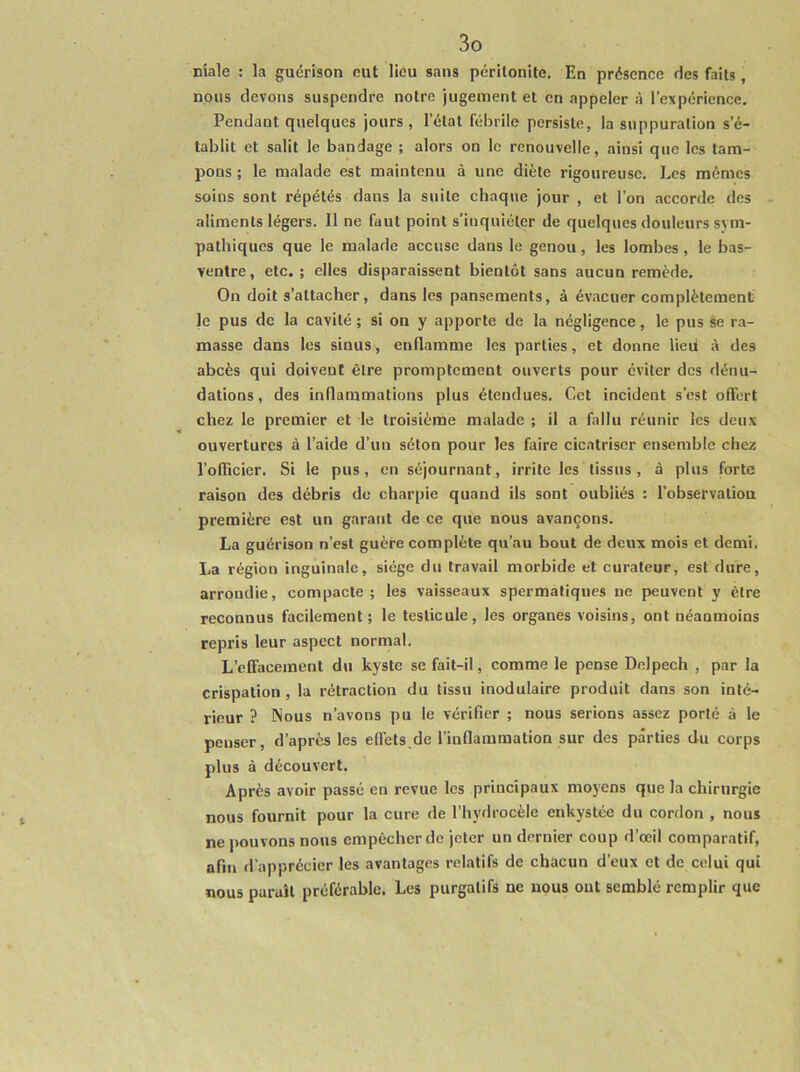 niale : la guérison eut lieu sans péritonite. En présence des faits, nous devons suspendre notre jugement et en appeler à l’expérience. Pendant quelques jours, l’état fébrile persiste, la suppuration s'é- tablit et salit le bandage ; alors on le renouvelle, ainsi que les tam- pons ; le malade est maintenu à une diète rigoureuse. Les mêmes soins sont répétés dans la suite chaque jour , et l’on accorde des aliments légers. Il ne faut point s’inquiéter de quelques douleurs sym- pathiques que le malade accuse dans le genou, les lombes, le bas- ventre , etc. ; elles disparaissent bientôt sans aucun remède. On doit s’attacher, dans les pansements, à évacuer complètement le pus de la cavité ; si on y apporte de la négligence, le pus se ra- masse dans les sinus, enflamme les parties, et donne lied à des abcès qui doivent être promptement ouverts pour éviter des dénu- dations , des inflammations plus étendues. Cet incident s’est offert chez le premier et le troisième malade ; il a fallu réunir les deux ouvertures à l’aide d’un séton pour les faire cicatriser ensemble chez l’oflicier. Si le pus, en séjournant, irrite les tissus, à plus forte raison des débris de charpie quand ils sont oubliés : l’observation première est un garant de ce que nous avançons. La guérison n’est guère complète qu’au bout de deux mois et demi. La région inguinale, siège du travail morbide et curateur, est dure, arrondie, compacte; les vaisseaux spermatiques ne peuvent y être reconnus facilement; le testicule, les organes voisins, ont néanmoins repris leur aspect normal. L’effacement du kyste se fait-il, comme le pense Delpech , par la crispation, la rétraction du tissu inodulaire produit dans son inté- rieur ? Nous n’avons pu le vérifier ; nous serions assez porté à le penser, d’après les efléts.de l’inflammation sur des parties du corps plus à découvert. Après avoir passé en revue les principaux moyens que la chirurgie nous fournit pour la cure de l’hydrocèle enkystée du cordon , nous ne jmuvons nous empêcher de jeter un dernier coup d’œil comparatif, afin d’apprécier les avantages relatifs de chacun d’eux et de celui qui nous paraît préférable, Les purgatifs ne nous out semblé remplir que