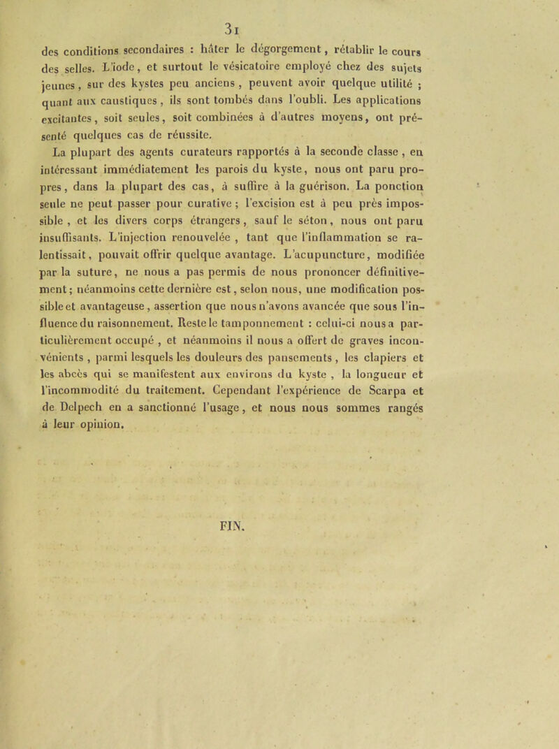 des conditions secondaires : hâter le dégorgement, rétablir le cours des selles. L’iode, et surtout le vésicatoire employé chez des sujets jeunes, sur des kystes peu anciens , peuvent avoir quelque utilité ; quant aux caustiques , ils sont tombés dans l’oubli. Les applications excitantes, soit seules, soit combinées à d’autres moyens, ont pré- senté quelques cas de réussite. La plupart des agents curateurs rapportés à la seconde classe, en intéressant immédiatement les parois du kyste, nous ont paru pro- pres, dans la plupart des cas, à suffire à la guérison. La ponction seule ne peut passer pour curative; l’excision est à peu près impos- sible , et les divers corps étrangers, sauf le séton, nous ont paru insuffisants. L’injection renouvelée , tant que riuffammation se ra- lentissait, pouvait offrir quelque avantage. L’acupuncture, modifiée par la suture, ne nous a pas permis de nous prononcer définitive- ment; néanmoins cette dernière est, selon nous, une modification pos- sibleet avantageuse, assertion que nous n’avons avancée que sous l’in- fluencedu raisonnement. Reste le tamponnement : celui-ci nousa par- ticulièrement occupé , et néanmoins il nous a olfert de graves incon- vénients , parmi lesquels les douleurs des pansements, les clapiers et les abcès qui se manifestent aux environs du kyste , la longueur et l’incommodité du traitement. Cependant l’expérience de Scarpa et de Delpech en a sanctionné l’usage, et nous nous sommes rangés à leur opiuion. FIN.