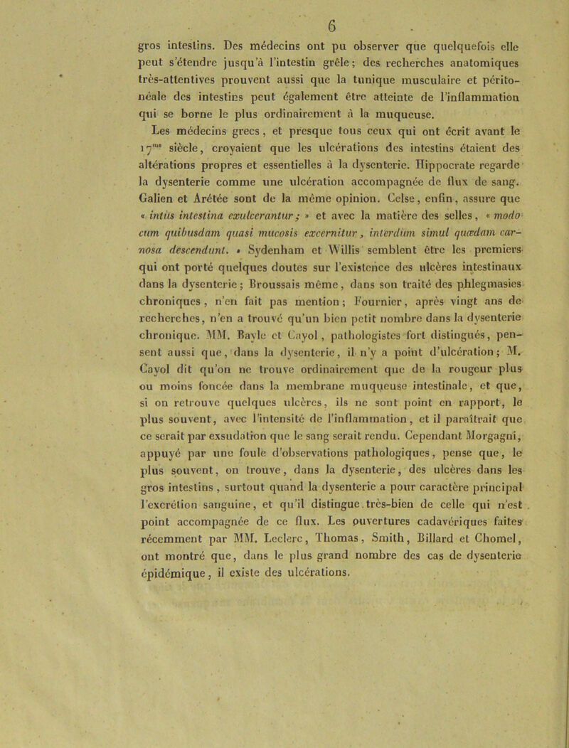 gros intestins. Des médecins ont pu observer que quelquefois elle peut s’étendre jusqu’à l’intestin grêle; des recherches anatomiques très-attentives prouvent aussi que la tunique musculaire et périto- néale des intestins peut également être atteinte de l’inflammation qui se borne le plus ordinairement à la muqueuse. Les médecins grecs , et presque tous ceux qui ont écrit avant le 17'u* siècle, croyaient que les ulcérations des intestins étaient des altérations propres et essentielles à la dysenterie. Hippocrate regarde la dysenterie comme une ulcération accompagnée de flux de sang. Galien et Arétée sont de la même opinion. Celse, enfin, assure que « intùs intestina cxulcerantur; » et avec la matière des selles, « modo cum quibusdam quasi mucosis excernilur, inl'erdùm simul quœdam car- nosa descendant. * Sydenham et Willis semblent être les premiers qui ont porté quelques doutes sur l’existence des ulcères intestinaux dans la dysenterie ; Broussais même, dans son traité des phlegmasies chroniques, n’en fait pas mention; Fournier, après vingt ans de recherches, n’en a trouvé qu’un bien petit nombre dans la dysenterie chronique. MM. Bayle et Cayol , pathologistes fort distingués, pen- sent aussi que, dans la dysenterie, il n’y a point d’ulcération; M. Cayol dit qu’on ne trouve ordinairement que de la rougeur plus ou moins foncée dans la membrane muqueuse intestinale, et que, si on retrouve quelques ulcères, ils ne sont point en rapport, le plus souvent, avec l’intensité de l’inflammation, et il paraîtrait que ce serait par exsudation que le sang serait rendu. Cependant Morgagni, appuyé par une foule d’observations pathologiques, pense que, le plus souvent, on trouve, dans la dysenterie, des ulcères dans les gros intestins , surtout quand la dysenterie a pour caractère principal l’excrétion sanguine, et qu’il distingue très-bien de celle qui n’est point accompagnée de ce flux. Les ouvertures cadavériques faites récemment par MM. Leclerc, Thomas, Smith, Billard et Chomel, ont montré que, dans le plus grand nombre des cas de dysenterie épidémique, il existe des ulcérations.