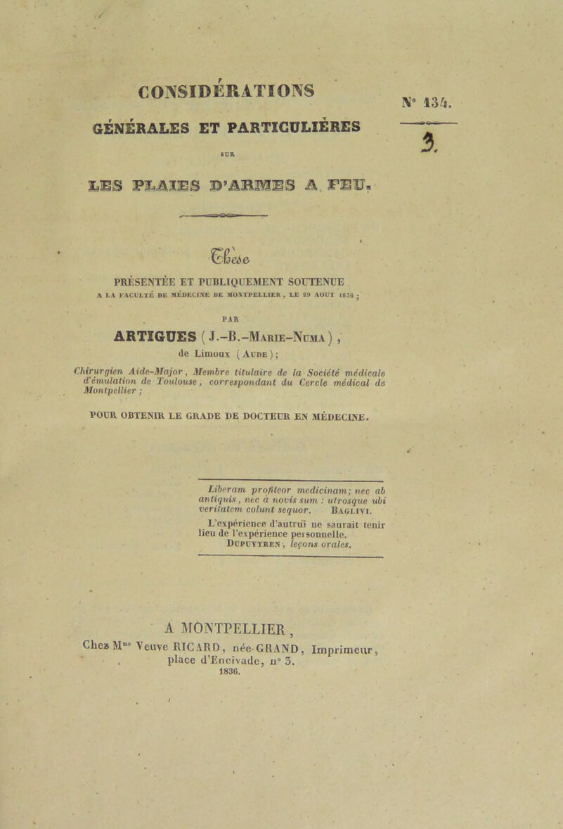 N° 136. CONSIDERATIONS GÉNÉRALES ET PARTICULIERES SUR LBS PLAIES D’âlSffiS A, PEU? 3. ^ioeie PRÉSENTÉE ET PUBLIQUEMENT SOUTENUE A LA FACULTÉ DE MEDECINE DE MO.VTPELLIER , LE 29 AOUT 1836 ; PAR ARTIGUES ( J -B. -Marie-Nüma) , de Limoux ( Adde ) ; Chirurgien Aide-Major, Membre titulaire de la Société médicale d'émulation de Toulouse, correspondant du Cercle médical de Montpellier ; POUR OBTENIR LE GRADE DE DOCTEUR EN MÉDECINE. Liberam profiteor medicinam; nec ab antiquis, nec à no vis s um : utrosque ubi veritatem colunt sequor. Baglivi. L'expérience d'autrui ne saurait tenir lieu de l’expérience peisonnelle. Dcpcytken , leçons orales. A MONTPELLIER , Chea M Veuve RICARD, née GRAND, Imprimeur, , place d’Encivade, u° 3. 1830.