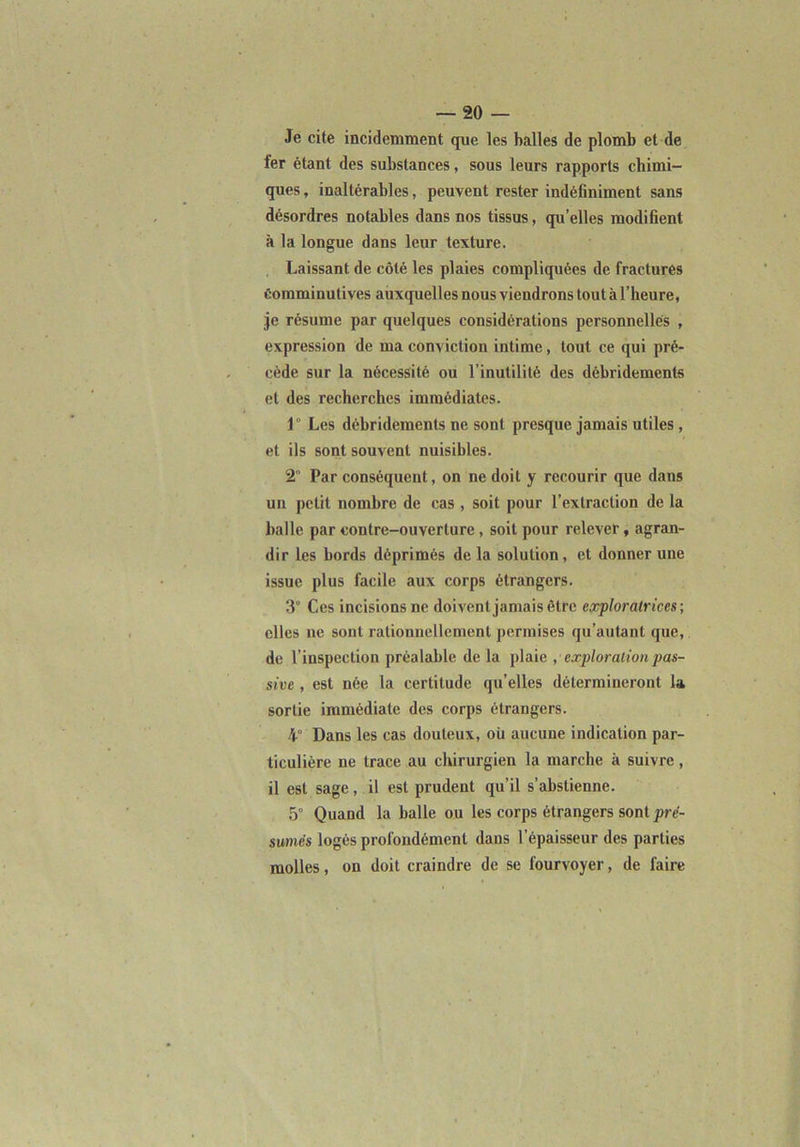 Je cite incidemment que les halles de plomb et de fer étant des substances, sous leurs rapports chimi- ques , inaltérables, peuvent rester indéfiniment sans désordres notables dans nos tissus, qu’elles modifient à la longue dans leur texture. Laissant de côté les plaies compliquées de fractures Comminulives auxquelles nous viendrons tout à l’heure, je résume par quelques considérations personnelles , expression de ma conviction intime, tout ce qui pré- cède sur la nécessité ou l’inutilité des débridements et des recherches immédiates. 1 Les débridements ne sont presque jamais utiles , et ils sont souvent nuisibles. 2” Par conséquent, on ne doit y recourir que dans un petit nombre de cas , soit pour l’extraction de la Italie par contre-ouverture, soit pour relever, agran- dir les bords déprimés de la solution, et donner une issue plus facile aux corps étrangers. 3° Ces incisions ne doivent jamais être exploratrices; elles ne sont rationnellement permises qu’autant que, de l’inspection préalable de la plaie , exploration pas- sive , est née la certitude qu’elles détermineront la sortie immédiate des corps étrangers. 4“ Dans les cas douteux, où aucune indication par- ticulière ne trace au chirurgien la marche à suivre, il est sage, il est prudent qu’il s’abstienne. 5° Quand la balle ou les corps étrangers sont pré- sumés logés profondément dans l’épaisseur des parties molles, on doit craindre de se fourvoyer, de faire