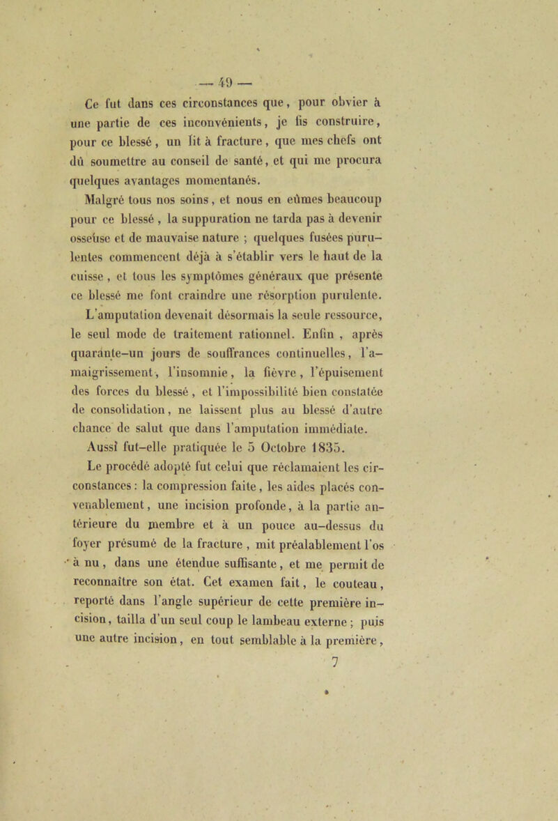 Ce fut dans ces circonstances que, pour obvier à une partie de ces inconvénients, je lis construire, pour ce blessé , un lit à fracture, que mes chefs ont dû soumettre au conseil de santé, et qui me procura quelques avantages momentanés. Malgré tous nos soins, et nous en eûmes beaucoup pour ce blessé , la suppuration ne tarda pas à devenir osseüse et de mauvaise nature ; quelques fusées puru- lentes commencent déjà à s’établir vers le haut de la cuisse, et tous les symptômes généraux que présente ce blessé me font craindre une résorption purulente. L’amputation devenait désormais la seule ressource, le seul mode de traitement rationnel. Enfin , après quarante-un jours de souffrances continuelles, l’a- maigrissement , l’insomnie, la fièvre, l’épuisement des forces du blessé , et l’impossibilité bien constatée de consolidation, ne laissent plus au blessé d’autre chance de salut que dans l’amputation immédiate. Aussi lut-elle pratiquée le 5 Octobre 1835. Le procédé adopté fut celui que réclamaient les cir- constances : la compression faite, les aides placés con- venablement, une incision profonde, à la partie an- térieure du membre et à un pouce au-dessus du foyer présumé de la fracture , mit préalablement l’os • à nu , dans une étendue suffisante, et me permit de reconnaître son état. Cet examen fait, le couteau, reporté dans l’angle supérieur de celte première in- cision, tailla d’un seul coup le lambeau externe ; puis une autre incision, en tout semblable à la première, 1