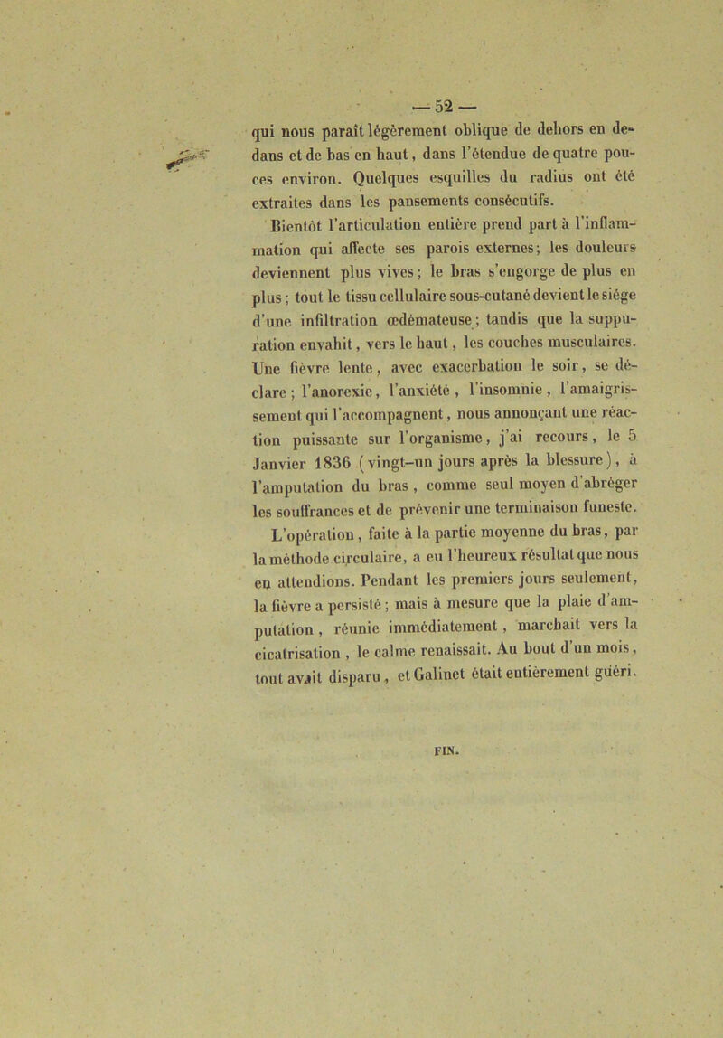 qui nous paraît légèrement oblique de dehors en de» dans et de bas en haut, dans l’étendue de quatre pou- ces environ. Quelques esquilles du radius ont été extraites dans les pansements consécutifs. Bientôt l’articulation entière prend part à l'inflam- mation qui affecte ses parois externes; les douleurs deviennent plus vives ; le bras s’engorge de plus en plus; tout le tissu cellulaire sous-cutanc devient le siège d’une infiltration œdémateuse ; tandis que la suppu- ration envahit, vers le haut, les couches musculaires. Une fièvre lente, avec exacerbation le soir, se dé- clare ; l’anorexie, l’anxiété, l’insomnie, l’amaigris- sement qui l’accompagnent, nous annonçant une réac- tion puissante sur l’organisme, j’ai recours, le 5 Janvier 1836 (vingt-un jours après la blessure), à l’amputation du bras , comme seul moyen d’abréger les souffrances et de prévenir une terminaison funeste. L’opération, faite à la partie moyenne du bras, par la méthode circulaire, a eu l’heureux résultat que nous en attendions. Pendant les premiers jours seulement, la fièvre a persisté ; mais à mesure que la plaie d’am- putation , réunie immédiatement , marchait vers la cicatrisation , le calme renaissait. Au bout d’un mois, tout avait disparu, ctGalinet était entièrement guéri. FIN.