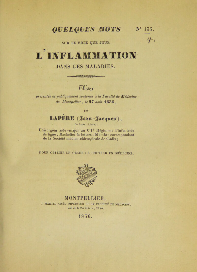 QUELQUES mors N° 155. SUR LE RÔLE QUE JOUE l’ II^FL AMMATIOIV DANS LES MALADIES. présentée et pulîiquement soutenue à la Faculté de Médecine de Montpellier, /c27 août 1856, par LAPÈRE ( ), de Lecxb (Aisne), Chirurgien aide-major au 61' Régiment d’infanterie de ligne , Bachelier ès-lettres , Membre correspondant de la Société médico-chirurgicale de Cadix ; POUR OBTENIR LE GRADE DE DOCTEUR EN MÉDECINE. MONTPELLIER, ■I. ALUlTEL AINE, IMPRIMEUR DE LA FACULTE DE MEDECINE, rue de la Préfecture, N° lO. 1836.