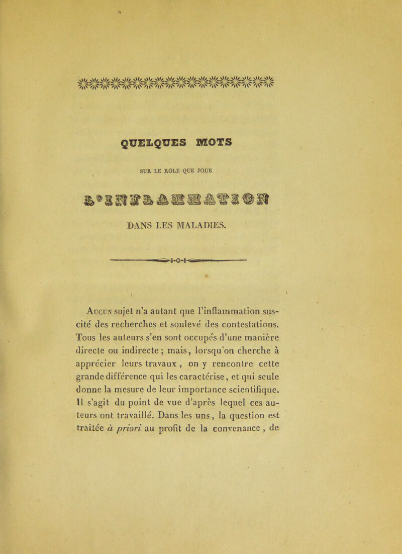 SUR LE ROLE QUE JOUE mm DANS LES MALADIES. Aücun sujet n’a autant que rinflammatîon sus- cité des recherches et soulevé des contestations. Tous les auteurs s’en sont occupés d’une manière directe ou indirecte; mais, lorsqu’on cherche à apprécier leurs travaux , on y rencontre cette grande différence qui les caractérise, et qui seule donne la mesure de leur importance scientifique. Il s’agit du point de vue d’après lequel ces au- teurs ont travaillé. Dans les uns, la question est traitée à priori au profit de la convenance , de