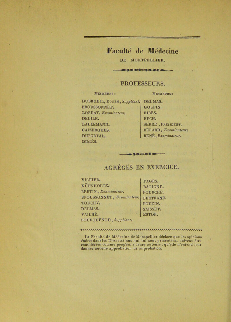 Faculté de Médecine DE MONTPELLIEK. PROFESSEURS. Messieurs : Messieurs: DUBRUEIL, Doyen, Suppléant. BROUSSONNET. LORDAT, Examinateur, DELILE. LALLEMAND. CAIZERGUES. DÜPORTAL. DUGÉS. DELMAS. GOLFIN. BIBES. RECH. SERRE , Président. BÉRARD, Examinaleun RENÉ, Examinateur. S AGRÉGÉS EN EXERCICE. VIGTTIER. KÜHMIOLTZ. BERTIN, Examinateur, BROUSSONNET, Examinateur, TOÜCHY. DELMAS. VAILHÉ. BOÜRQUENOD, FAGES. BATIGNE. FOURCHÉ. BERTRAND. POUZIN. SAISSET. ESTOR. La Faculté de Médecine de Montpellier déclare que les opinions rmiees dans les Dissertations qui lui sont présentées, doivent être considérées comme propres a leurs auteurs, qu’elle n’entenU leur donner aucune approbation ni improbation.