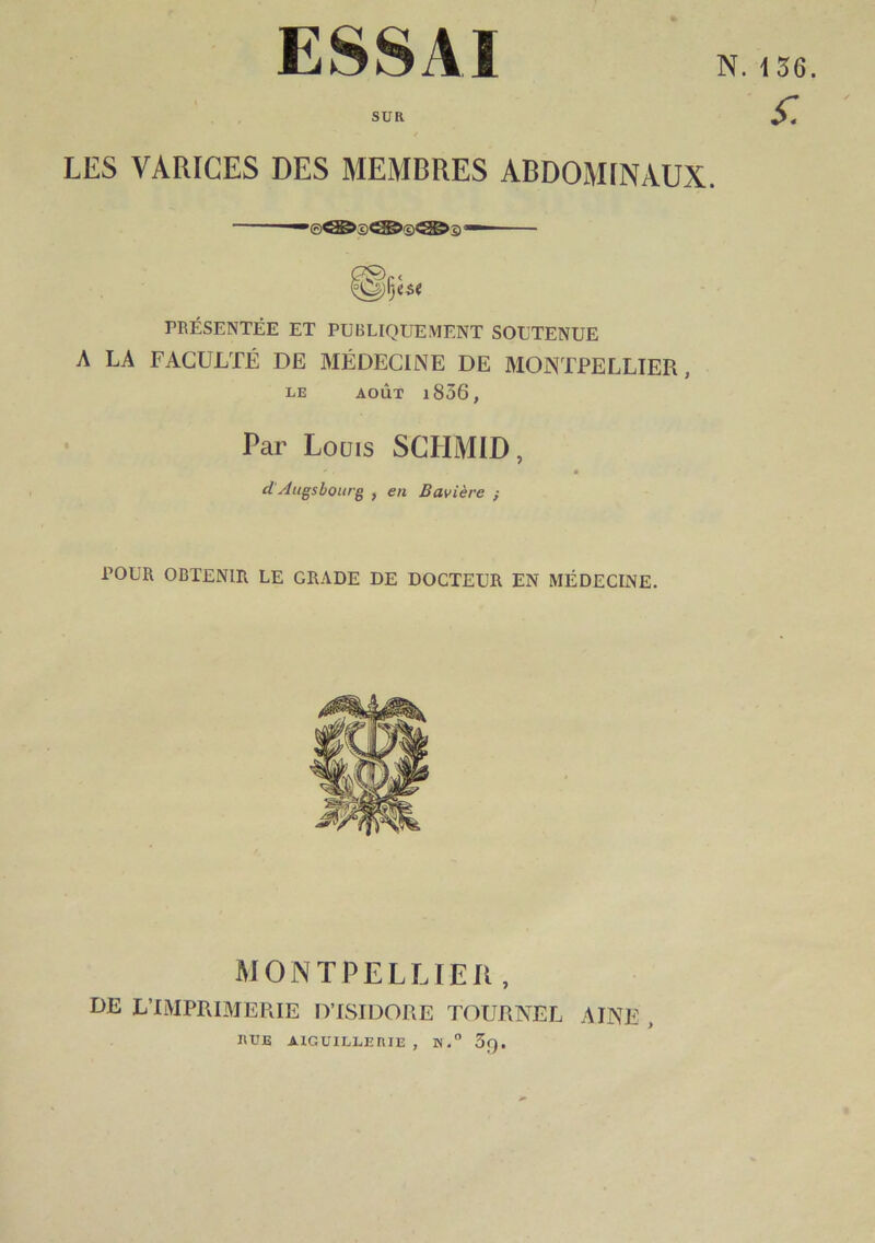 ESSAI SUR LES VARICES DES MEMBRES ABDOMINAUX. PRÉSENTÉE ET PUBLIQUEMENT SOUTENUE A LA FACULTÉ DE MÉDECINE DE MONTPELLIER, LE AOÛT l836, Par Louis SCHMID, d Jugsbourg , en Bavière ; POUR OBTENIR LE GRADE DE DOCTEUR EN MÉDECINE. MONTPELLIER, DE L’IMPRIMEUIE D’ISIDORE TOURNEE AINE , RUE AIGUILLERIE , K.” 3f).