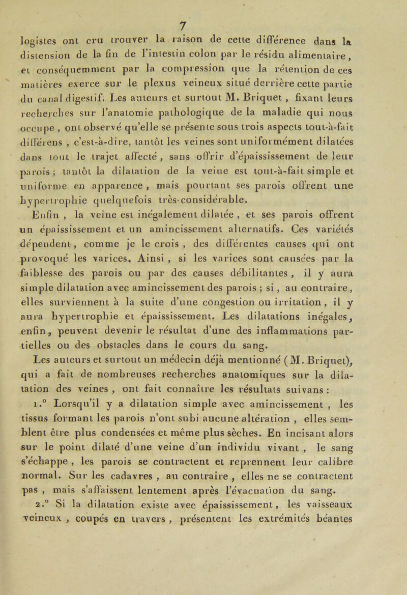 logisies ont cru irouver la raison de celle difTe'rence dans la distension de la fin de l’Iniesiin colon par le résidu alimeniaire, ei conséqiiemnieni par la compression que la réieniion de ces malières exerce sur le plexus veineux situé derrière celte partie du canal digestif. Les auteurs et surtout M. Briquet , fixant leurs reclierclies sur l’anatomie pathologique de la maladie qui nous occupe , ont observé qu’elle se présente sous trois aspects loui-à-fait diiréiens , c’est-à-dire, tantôt les veines sont uniformément dilatées dans tout le trajet affecté, sans offrir d’épaississement de leur parois; tantôt la dilatation de la veine est loul-à-fail simple et uniforme en apparence , mais pourtant ses parois offrent une hypertrophie quelquefois très-considérable. Enfin, la veine est inégalement dilatée , et ses parois offrent un épaississement et un amincissement alternatifs. Ces variétés dépendent , comme Je le crois , des différentes causes qui ont provoqué les varices. Ainsi , si les varices sont causées par la faiblesse des parois ou par des causes débilitantes , il y aura simple dilatation avec amincissement des parois ; si, au contraire, elles surviennent à la suite d’une congestion ou irritation , il y aura hypertrophie et épaississement. Les dilatations inégales, enfin, peuvent devenir le résultat d’une des inflammations par- tielles ou des obstacles dans le cours du sang. Les auteurs et surtout un médecin déjà mentionné ( M. Briquet), qui a fait de nombreuses recherches anatomiques sur la dila- tation des veines , ont fait connaître les résultats suivans : 1. ” Lorsqu’il y a dilatation simple avec amincissement , les tissus formant les parois n’ont subi aucune altération , elles sem- blent être plus condensées et même plus sèches. En incisant alors sur le point dilaté d’une veine d’un individu vivant , le sang s’échappe , les parois se contractent et reprennent leur calibre normal. Sur les cadavres , au contraire , elles ne se contractent pas , mais s’affaissent lentement après l’évacuation du sang. 2. ” Si la dilatation existe avec épaississement, les vaisseaux veineux , coupés en travers , présentent les extrémités béantes