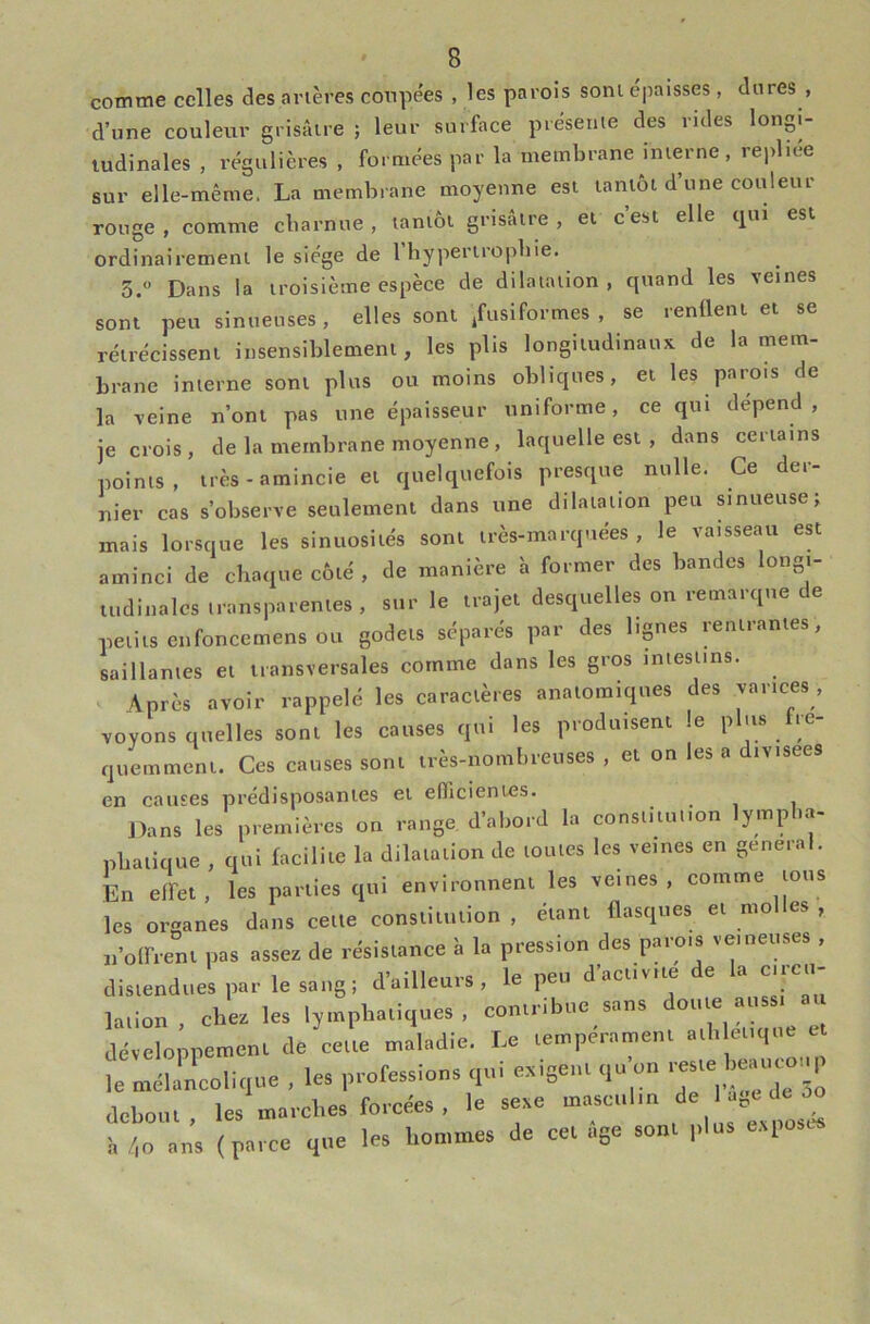 d’une couleur grisâtre ; leur surface présenie des mies longi- tudinales , régulières , formées par la membrane interne , repliee sur elle-même. La membrane moyenne est tantôt d’une couleur rouge, comme cbarnue , tantôt grisâtre, et cest elle qui est ordinairement le siège de 1 bypertropbie. 3. Dans la troisième espèce de dilatation, quand les veines sont peu sinueuses, elles sont fusiformes , se renflent et se rétrécissent insensiblement, les plis longitudinaux de la mem- brane interne sont plus ou moins obliques, et les parois de la veine n’ont pas une épaisseur uniforme, ce qui dépend, je crois, de la membrane moyenne , laquelle est , dans certains points, très-amincie et quelquefois presque nulle. Ce der- nier cas s’observe seulement dans une dilatation peu sinueuse; mais lorsque les sinuosités sont très-marquées, le vaisseau est aminci de chaque côté , de manière à former des bandes longi- uidiiialcs transparentes, sur le trajet desquelles on remarque de petits ciifoncemens ou godets séparés par des lignes rentrantes, saillantes et transversales comme dans les gros intestins. V Après avoir rappelé les caractères anatomiques des varices , voyons quelles sont les causes qui les produisent le plus fré- quemment. Ces causes sont très-nombreuses , et on les a divisées en causes prédisposantes et efficientes. Dans les p,e.niù,-os on .-ange d’abcd la consu'uu.on lymplia- pliauque , qui (aciliie la clilalallon de ,ou.es les veines en gene.al. En eirei, les pailles qui environneni les veines, comme ions les organes dans celle conslku.ion , «anl flasques el molles , 1,’oir.enl pas assez de rdsislance à la pression des parois veineuses , dis.endiies par le sang, d’ailleurs , le peu d’aei.vile de la e.rcu- lalion , chez les lyinphaliques , conlribue sans déseloppemenl de celle maladie. Le lempéramen. a.lilei.i|..e e t nml'ncolique , les professions qui ezigenl qu on dehoiil, les marches forcées , le sexe h /,o ans (parce que les hommes de ce. âge son. plus e.vposc