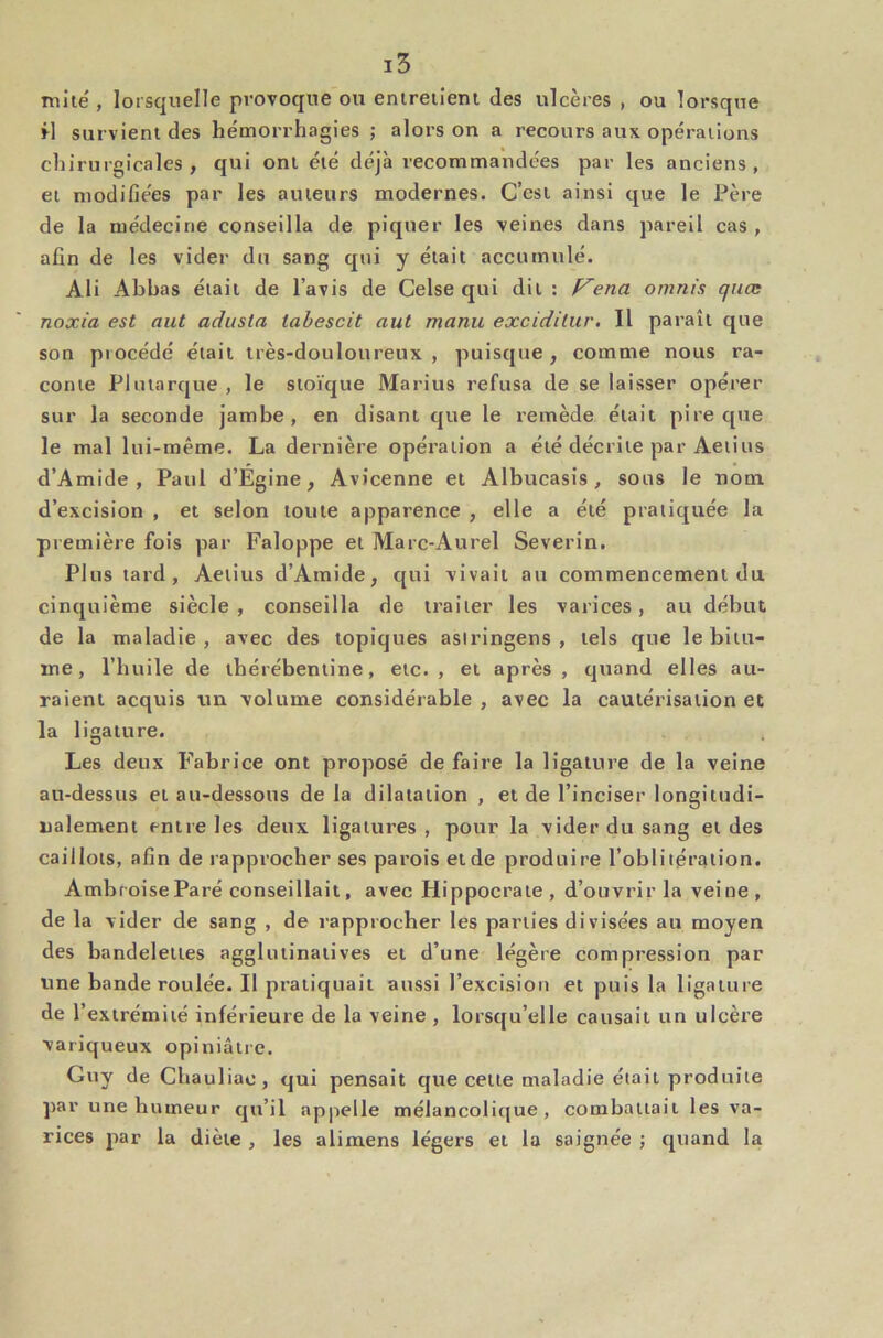 mité , lorsquelle provoque ou entreiîeni des ulcères , ou lorsque rl survient des hémorrhagies ; alors on a recours aux opérations chirurgicales, qui ont été déjà recommandées par les anciens, et modifiées par les auteurs modernes. C’est ainsi que le Père de la médecine conseilla de piquer les veines dans pareil cas , afin de les vider du sang qui y était accumulé. Ali Abbas était de l’avis de Celse qui dit : f^ena omni's quas noxia est aut adusla tabescit aut manu exciditur. Il paraît que son procédé était très-douloureux , puisque , comme nous ra- conte Plutarque , le stoïque Marins refusa de se laisser opérer sur la seconde jambe, en disant que le remède était pire que le mal lui-même. La dernière opération a été décrite par Aeiius d’Amide , Paul d’Égine, Avicenne et Albucasis, sous le nom, d’excision , et selon toute apparence , elle a été pratiquée la première fois par Faloppe et Marc-Aurel Severin. Plus tard, Aetius d’Amide, qui vivait au commencement du cinquième siècle, conseilla de traiter les varices, au début de la maladie, avec des topiques asiringens , tels que le bitu- me, l’huile de thérébentine, etc. , et après , quand elles au- raient acquis un volume considérable , avec la cautérisation et la ligature. Les deux Fabrice ont proposé de faire la ligature de la veine au-dessus et au-dessous de la dilatation , et de l’inciser longitudi- nalement entre les deux ligatures, pour la vider du sang et des caillots, afin de rapprocher ses parois et de produire l’oblitération. Ambroise Paré conseillait, avec Hippocrate , d’ouvrir la veine , de la vider de sang , de rapprocher les parties divisées au moyen des bandelettes agglutinatives et d’une légère compression par une bande roulée. Il pratiquait aussi l’excisiou et puis la ligature de l’extrémité inférieure de la veine, lorsqu’elle causait un ulcère variqueux opiniâtre. Guy de Chaul iae , qui pensait que cette maladie était produite ])ar une humeur qu’il appelle mélancolique, combattait les va- rices jiar la diète , les alimens légers et la saignée -, quand la