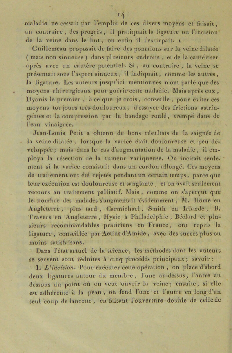 maladie ne cessait iiar l’emploi de ces divers moyens et faisait, an contraire, des progrès , il pratiquait la ligainie ou l’incision de la veine dans le but, ou enfin il l’extirpait. i Guillemeau proposait de faire des ponctions sur la veine dilatée ( mais non sinueuse ) dans plusieurs endroits , et de la cautériser après avec un cautère potentiel. Si , au contraire , la veine se présentait sous l’aspect sinueux , il indiquait, comme les autres , la ligature. Les auteurs jusqu’ici mentionnés n’ont parlé que des moyens chirurgicaux pour guérir cette maladie. Mais après eux , Dyonis le premier , à ce que je crois , conseille , pour éviter ces moyens tou jours très-douloureux, d’essayer des frictions astrin- gentes et la compression par le bandage roulé, trempé dans de l’eau vinaigrée. Jean-Louis Petit a obtenu de bons résultats de la saignée de la veine dilatée , lorsque la varice était douloureuse et peu dé- veloppée; mais dans le cas d’augmentation de la maladie , il em- ploya la résection de la tumeur variqueuse. Ou incisait seule- ment si la varice consistait dans un cordon allongé. Ces moyens de traitement ont été rejetés pendant un certain temps, parce que leur exécution est douloureuse et sanglante , et on avait seulement recours au traitement palliatif. Mais , comme on s’aperçut que le nombre des malades s’augmentait évidemment , M. Home en Angleterre, plus tard, Carmichael , Smith en Irlande, B. Travers en Angleterre , Ilysic à Philadelphie , Béclard et plu- sieurs recommandables praticiens en France, ont repris la ligature, conseillée par Aetius d’Amide , avec des succès plus ou moins satisfaisans. Dans l’état actuel de la science, les méthodes dont les auteurs se servent sont réduites à cinq procédés principaux; savoir: 1. L’incision. Pour exécuter cette opération , on place d’abord deux ligatures autour du membre, l’une au-dessus, l’autre au dessous du point où on veut ouvrir la veine; ensuite, si elle est adhérente à la peau, on fend l’une et l’autre en long d’un seul coup de lancette, en faisant l’ouverture double de celle de