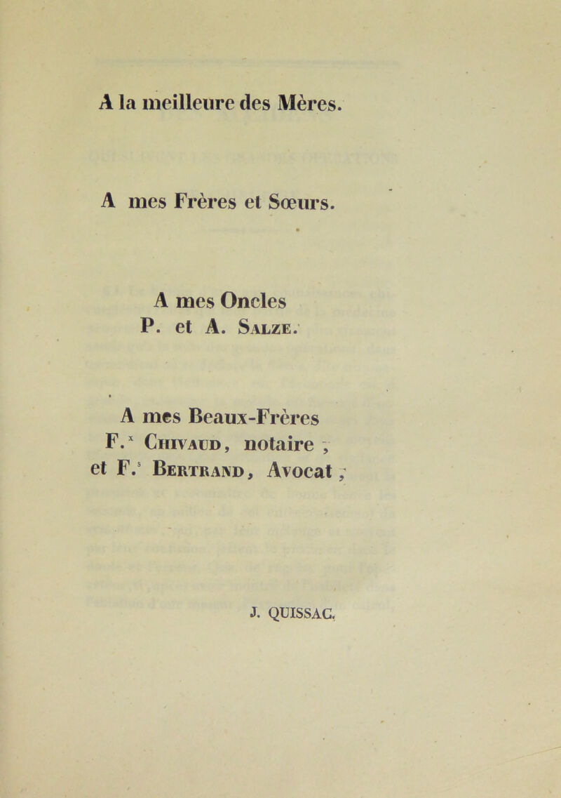 A la meilleure des Mères. A mes Frères et Sœurs. A mes Oncles P. et A. Salze. A mes Beaux-Frères F.^ CmvAUD, notaire , et F.' Bertrand, Avocat; J. QUISSAC,