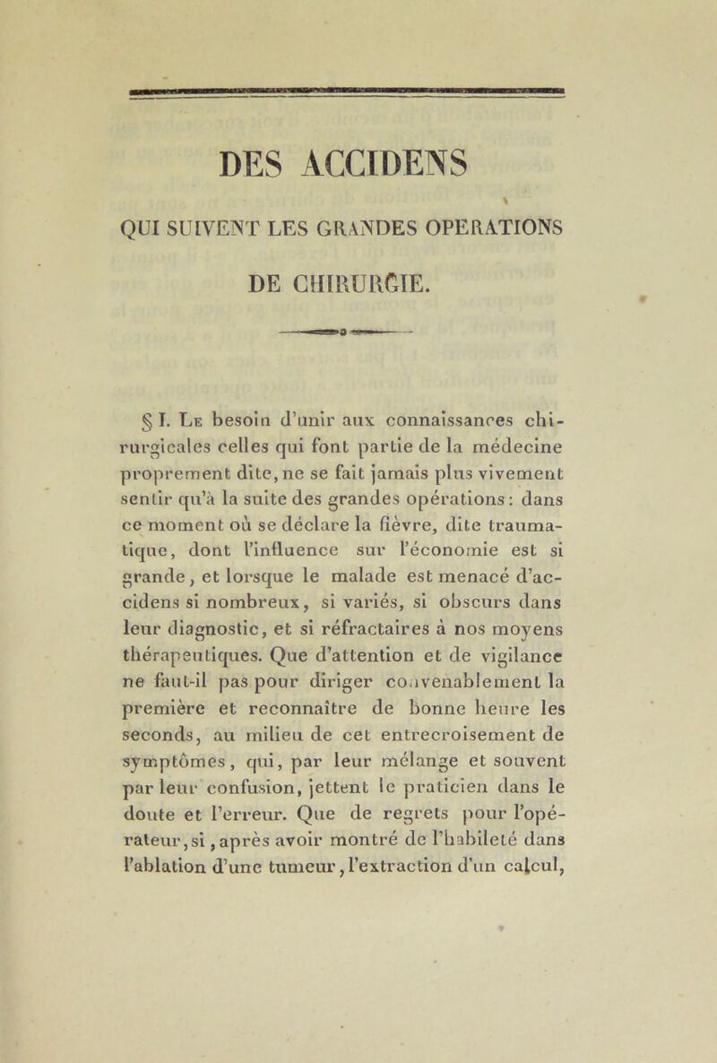 % QUI SUIVENT LES GRANDES OPERATIONS DE CHIRURGIE. § I. Le besoin d’unir aux connaissances chi- rurgicales celles qui font partie de la médecine proprement dite, ne se fait jamais plus vivement sentir qu’à la suite des grandes opérations : dans ce moment où se déclare la fièvre, dite trauma- tique, dont l’intluence sur l’économie est si grande, et lorsque le malade est menacé d’ac- cidens si nombreux, si variés, si obscurs dans leur diagnostic, et si réfractaires à nos moyens thérapeutiques. Que d’attention et de vigilance ne faut-il pas pour diriger coavenablement la première et reconnaître de bonne heure les seconds, au milieu de cet entrecroisement de symptômes, qui, par leur mélange et souvent par leur confusion, jettent le praticien dans le doute et l’erreur. Que de regrets pour l’opé- rateur,si , après avoir montré de rbabllelé dans l’ablation d’une tumeur, l’extraction d’un calcul,