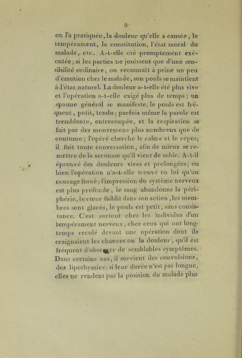 on l’a pratiquée, la douleur qu’elle a causée , le tempérament, la constitution, l’état moral du malade, etc. A-l-elle été promptement exé- cutée j si les parties ne jouissent que d’une sen- sibilité ordinaire, on reconnaît à peine un peu d’émotion chez le malade, son pouls se maintient à l’état naturel. La douleur a-t-elle été plus vive et l’opération a-t-elle exigé plus de temps ; un spasme général se manifeste, le pouls est fré- quent , petit, tendu ; parfois même la parole est tremblante, entrecoupée, et la respiration se fait par des mouvemens plus nombreux que de coutume ; l’opéré cherche le calme et le reposj il fuit toute conversation, afin de mieux se re- mettre delà secousse qu’il vient de subir. A-t-il éprouvé des douleurs vives et prolongées; ou bien l’opéi'ation n’a-t-elle trouvé en lui qu’un courage forcé; l’impression du système nerveux est plus profonde , le sang abandonne la péri- phérie, le coeur faiblit dans son action ,les mem- bres sont glacés, le pouls est petit, sans consis- tance. C’est surtout chez les individus d’un tempérament nerveux, chez ceux qui ont long- temps reculé devant une opération dont ils craignaient les chances ou la douleur, qu’il est fréqiient d’ohsc^jer de semblables symptômes. Dans certains cas, il survient des convulsions, des lipothymies; si leur durée n’est pas longue, elles ne rendent pas la position du malade plus