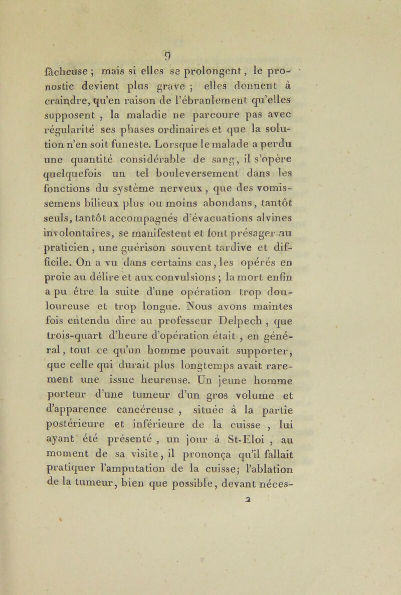 fâcheuse ; mais si elles se prolongent, le pro- nostic devient plus grave ; elles donnent à craindre, qu’en raison de l’ébranlement qu’elles supposent , la maladie ne parcoure pas avec régularité ses phases ordinaires et que la solu- tion n’en soit funeste. Lorsque le malade a perdu une quantité considérable de sang, il s’opère quelquefois un tel bouleversement dans les fonctions du système nerveux, que des vomis- semens bilieux plus ou moins abondans, tantôt seuls, tantôt accompagnés d’évacuations alvines involontaires, se manifestent et font présager au praticien , une guérison souvent tardive et dif- ficile. On a vu dans certains cas, les opérés en proie au délire et aux convulsions ; la mort enfin a pu être la suite d’une opération trop dou- loureuse et trop longue. Nous avons maintes fols entendu dire au professeur Delpech , que ti’ois-quart d’heure d’opération était , en géné- ral, tout ce qu’un homme pouvait supporter, que celle qui durait plus longtemps avait rare- ment une issue heureuse. Un jeune homme porteur d’une tumeur d’un gros volume et d’apparence cancéreuse , située à la partie postérieure et inférieure de la cuisse , lui ayant été présenté , un jour à St-Elol , au moment de sa visite, il prononça qu’il fallait pratiquer l’amputation de la cuissej l’ahlation de la tumeur, bien que possible, devant néces-