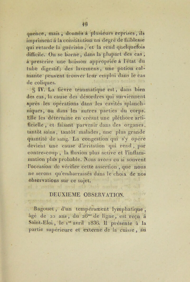 (juehce, mais , donnés à plusiéurs reprises, ils impriment à la constitution un degré de faiblesse qui retarde la guérison, et la rend quelquefois difficile. On se borne, dans la plupart des cas , à prescrire une boisson appropriée à l’étal du tube digestif; des lavemens, une potion cal- tuante ' peuvent trouver leur emploi dans le cas de coliques. § IV. La fièvre traumatique est, dans bien des cas, la cause des désordres qui surviennent après les opérations dans les cavités splanch- niques, ou dans les autres parties du corps. Elle les détermine en créant une pléthore arti- ficielle , et faisant parvenir dans des organes, tantôt sains, tantôt malades, une plus grande quantité de sang. La congestion qui s’y opère devient une cause d’irritation qui rend , par contre-coup , la fluxion plus active et l’inflam- mallon plifs probable. Wous avons eu si souvent l’occasion de vérifier cette assertion , que nous ne serons qu’embarrassés dans le choix de nos observations sur ce sujet. DEUXIEME OBSERVATION. , r Bagouet, d’un tempéi'ament lymphatique , âgé de 22 ans, du 26“” de ligne, est reçu à Saint-Eloi, le 1“ avril i836. Il présente â la partie supérieure et externe de la cuisse, âu