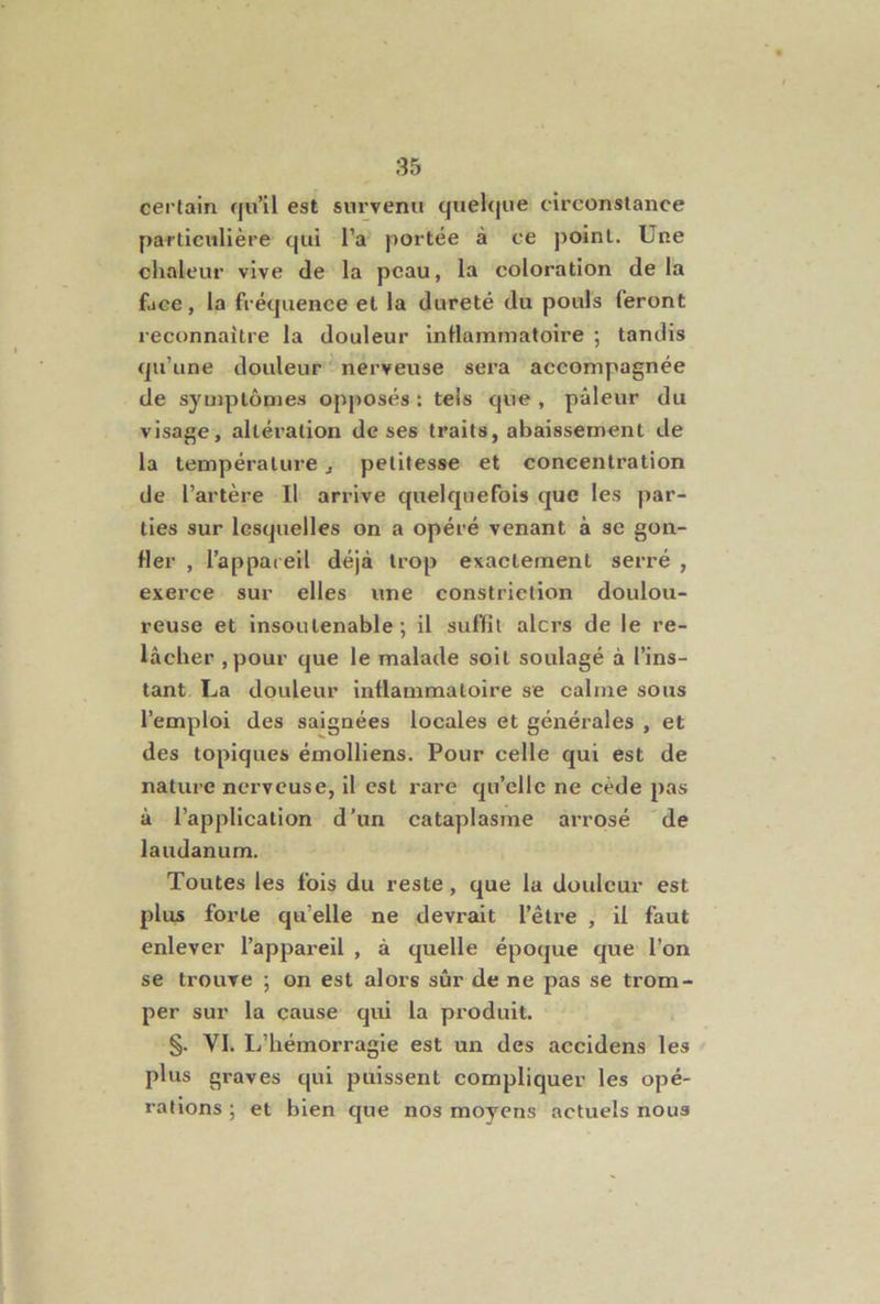 certain qu’il est survenu quelque circonstance particitlière qui l’a portée à ce point. Une clialeur vive de la peau, la coloration de la fjce, la fréquence et la dureté du pouls feront reconnaître la douleur inllammatoire ; tandis qu’une douleur nerveuse sera accompagnée de symptômes opposés : tels que , pâleur du visage, altération de ses traits, abaissement de la température, petitesse et concentration de l’artère II arrive quelquefois que les par- ties sur lesquelles on a opéré venant à se gon- fler , l’appareil déjà trop exactement serré , exerce sur elles une constrietion doulou- reuse et insoutenable; il suffit alors de le re- lâcher ,pour que le malade soit soulagé à l’ins- tant La douleur inflammatoire se calme sous l’emploi des saignées locales et générales , et des topiques émolliens. Pour celle qui est de nature nerveuse, il est rare qu’elle ne cède pas â l’application d’un cataplasme arrosé de laudanum. Toutes les fois du reste, que la douleur est plus forte qu’elle ne devrait l’être , il faut enlever l’appai’eil , à quelle époque que l’on se trouve ; on est alors sûr de ne pas se trom- per sur la cause qui la produit. §. VI. L’hémorragie est un des accidens les plus graves qui puissent compliquer les opé- rations ; et bien que nos moyens actuels nous