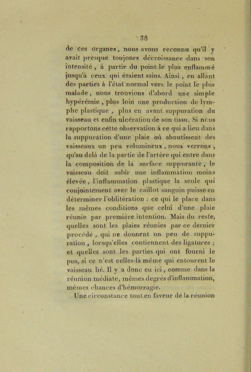 de ces organes, nous avons reconnu qu’il y avait presque toujours décroissance dans son intensité , à partir du point le plus enflammé jusqu’à ceux qui étaient sains. Ainsi , en allant des parties à l’état normal vers le point le plus naalade, nous trouvions d’abord une simple hypérémie , plus loin une production de lym- phe plastique , plus en avant suppuration du vaisseau et enSn ulcération de son tissu. Si nous rapportons cette observation à ce qui a lieu dans la suppuration d’une plaie où aboutissent des vaisseaux un peu volumineux , nous verrons , qu'au delà de la partie de Tarière qui entre dans la composition de là surface suppurante , le vaisseau doit subir une inflammation moins élevée, l’inflammation plastique la seule qui conjointement avec le caillot sanguin puisse en déterminer l’oblitération : ce qui le place dans les mêmes conditions que celui d’une plaie réunie par première intention. Mais du reste, quelles sont les plaies réunies par ce dernier procédé ^ qui ne donnent un peu de suppu- ration , lorsqu’elles contiennent des ligatures ; et quelles sont les parties qui ont fourni le pus, si ce n’est celles-là même qui entourent le vaisseau lié. Il y a donc eu ici, comme dans la réunion médiate, mêmes degrés d’inflammation, mêmes chances d’hémorragie. Une circonstance tout en faveur de la réunion