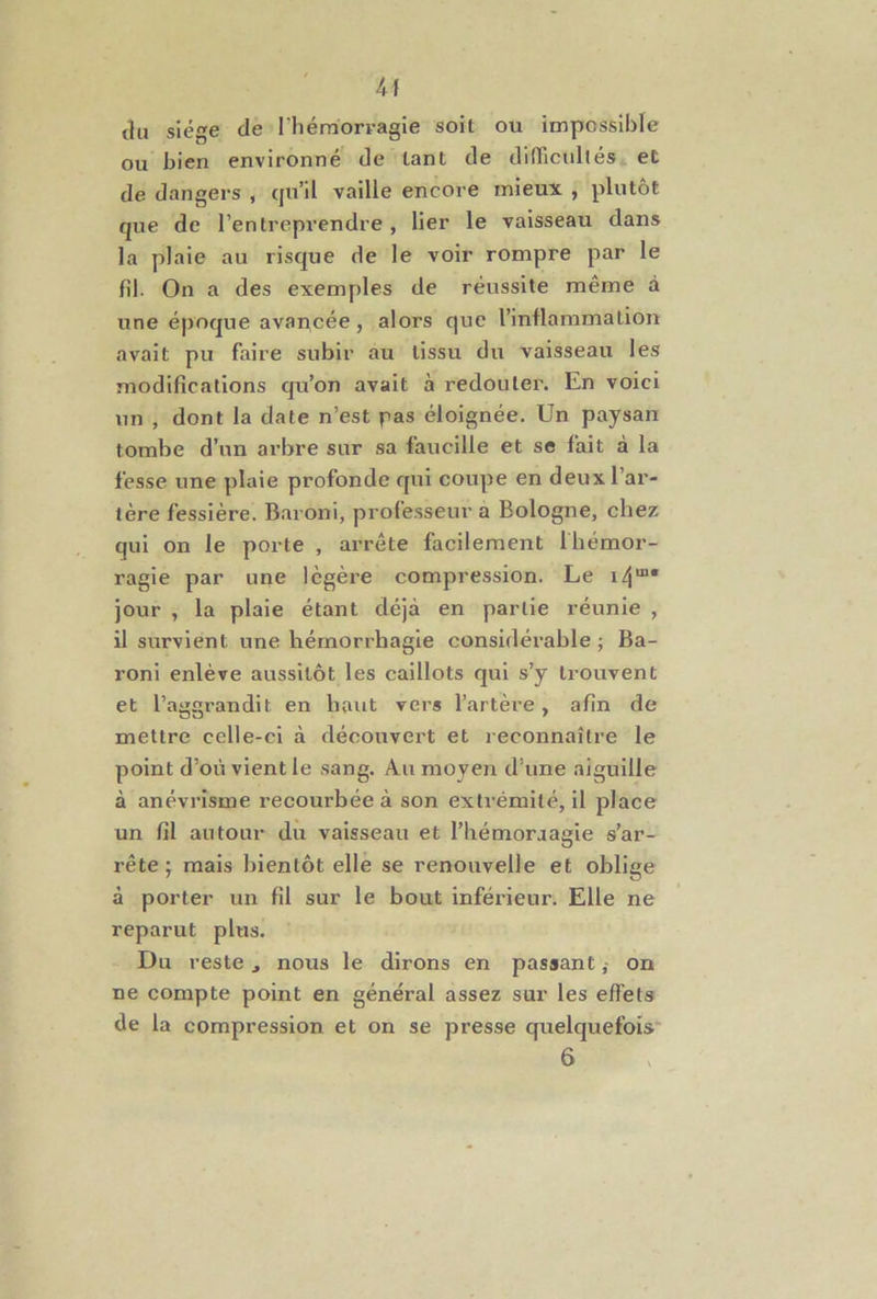 k\ du siège de l’hémorvagie soit ou impossible ou bien environné de tant de difficultés et de dangers , c]u’il vaille encore mieux , plutôt que de l’entreprendre, lier le vaisseau dans la plaie au risque de le voir rompre par le fil. On a des exemples de réussite même à une époque avan,cée, alors que l’inflammation avait pu faire subir au tissu du vaisseau les modifications qu’on avait à redouter. En voici un , dont la date n’est pas éloignée. Un paysan tombe d’un arbre sur sa faucille et se fait à la fesse une plaie profonde qui coupe en deux l’ar- tère fessière. Baroni, professeur a Bologne, chez qui on le porte , arrête facilement Ibémor- ragie par une légère compression. Le i4“* jour , la plaie étant déjà en partie réunie , il survient une hémorrhagie considérable ; Ba- roni enlève aussitôt les caillots qui s’y trouvent et l’aggrandit en haut vers l’artère , afin de mettre celle-ci à découvert et reconnaître le point d’où vient le sang. Au moyen d’une aiguille à anévrisme recourbée à son extrémité, il place un fil autour du vaisseau et l’hémoraagie s’ar- rête ; mais bientôt elle se renouvelle et oblige à porter un fil sur le bout inférieur. Elle ne reparut plus. Du reste ^ nous le dirons en passant ,• on ne compte point en général assez sur les effets de la compression et on se presse quelquefois 6