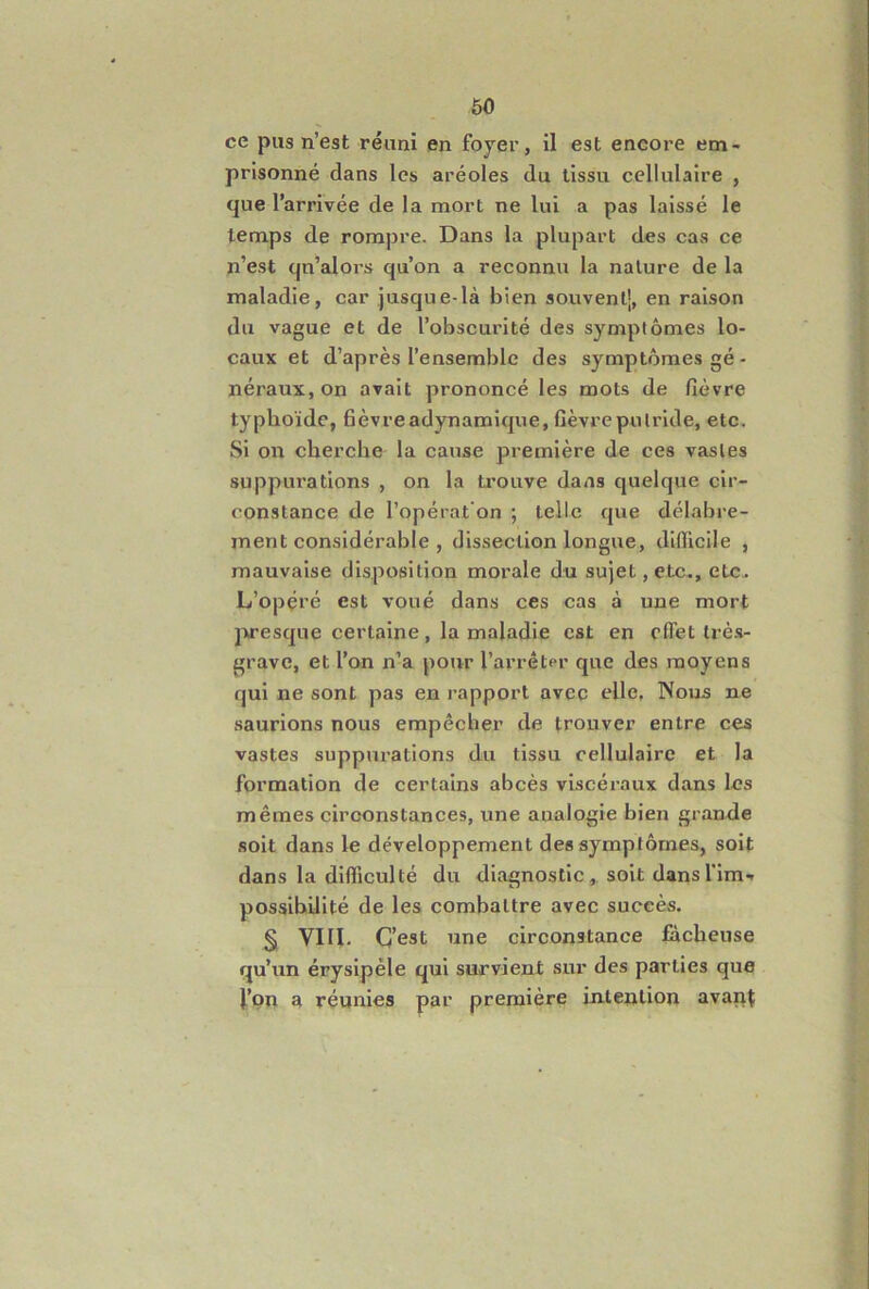 ce pus n’est réuni en foyer, il est encore em- prisonné dans les aréoles du tissu cellulaire , que l’arrivée de la mort ne lui a pas laissé le temps de rompre. Dans la plupart des cas ce n’est qn’alors qu’on a reconnu la nature de la maladie, car jusque-là bien souvent], en raison du vague et de l’obscurité des symptômes lo- caux et d’après l’ensemble des symptômes gé- néraux, on avait prononcé les mots de fièvre typhoïde, fièvreadynamique, fièvre putride, etc. Si on cherche la cause première de ces vastes suppurations , on la ti'ouve dans quelque cir- constance de l’opérat'on ; telle que délabre- ment considérable , dissection longue, difficile , mauvaise disposition morale du sujet, etc., etc. L’opçré est voué dans ces cas à une mort presque certaine, la maladie est en cflet très- grave, et l’on n’a pour l’arrêter que des moyens qui ne sont pas en rapport avec elle, Nous ne saurions nous empêcher de trouver entre ces vastes suppurations du tissu cellulaire et la formation de certains abcès viscéraux dans les mêmes circonstances, une analogie bien grandie soit dans le développement des symptômes, soit dans la difficulté du diagnostic, soit dans l’im-. possibilité de les combattre avec succès. § VIII. C’est une circonstance fâcheuse qu’un érysipèle qui survient sur des parties que l’on a réunies par première intention avant