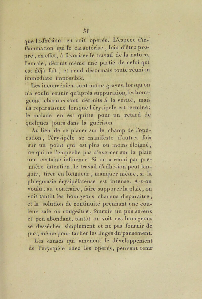 5f que l’adliésion eil soit opérée. L’'espèce d’in- flamniation qui le caractérise , loin d^êlre pro- pre , en efTet, à favoriser le travail de la nature, l’enraie, détruit même une partie de celui qui est déjà fait , et rend désormais toute réunion immédiate impossible. Les inconvénienssont moins graves, lorsqu’on n’a voulu réunir qu’après suppuration, les bour- geons chai nus sont détruits à la vérité, mais ils reparaissent lorsque l'érysipèle est terminé; le malade en est quitte pour un retard de quelques jours dans la guérison. Au lieu de se placer sur le champ de l’opé- ration , l’érysipèle se manifeste d’autres fois sur un point qui est plus ou moins éloigné, ce qui ne l’empèche pas d’exercer sur la plaie une certaine influence. Si on a réuni par pre- mière intention, le travail d’adhésion peut lan- guir , tirer en longueur, manquer même, si la phlegmasie érysipélateuse est intense. A-t-on voulu , au contraire, faire suppurer la plaie, on volt tantôt les bourgeons charnus disparaître, et la solution de continuité prennant une cou- leur sale ou rougeâtre , fournir un pus séreux, et peu abondant, tantôt on voit ces bourgeons se dessécher simplement et ne pas fournir de pus, même pour tacher les linges du'pansement. Les causes qui amènent le développement de l’érysipèle chez les opérés, peuvent tenir