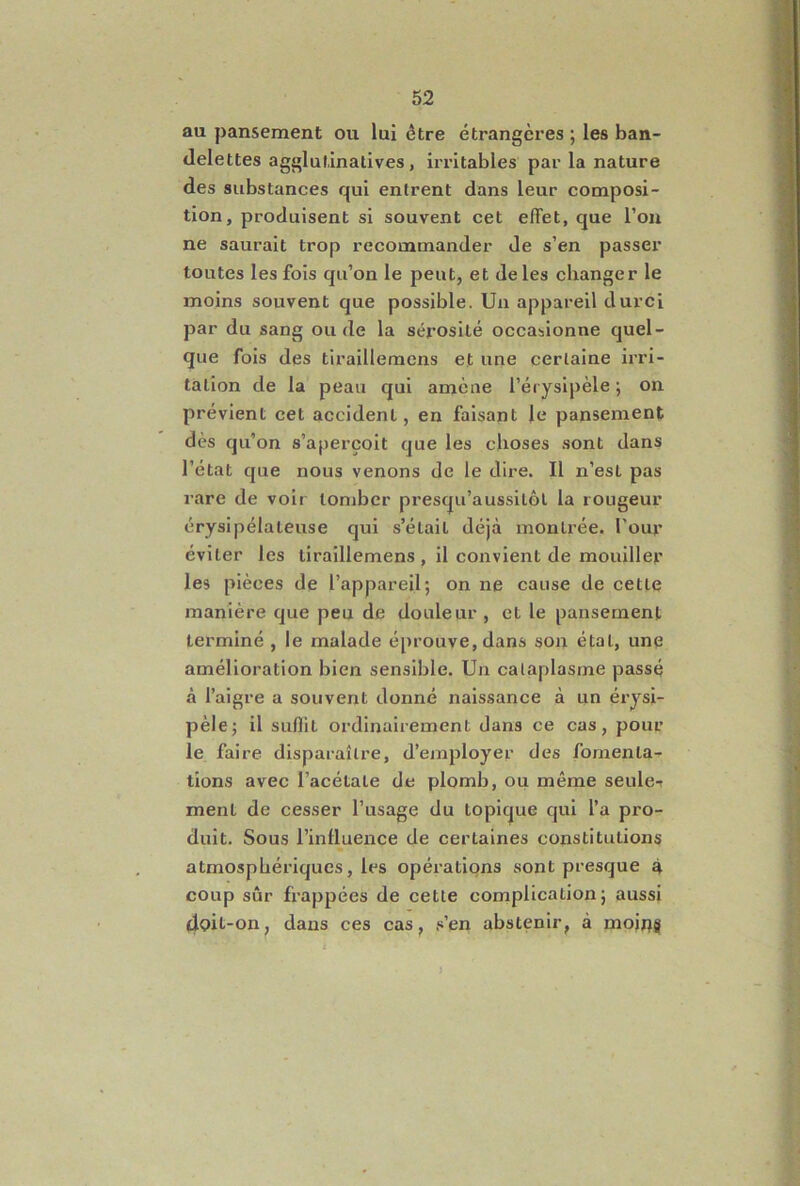 au pansement ou lui être étrangères ; les ban- delettes agglufinalives, irritables par la nature des substances qui entrent dans leur composi- tion, produisent si souvent cet effet, que l’on ne saurait trop recommander de s’en passer toutes les fois qu’on le peut, et de les changer le moins souvent que possible. Un appareil durci par du sang onde la sérosité occasionne quel- que fois des tiraillemens et une certaine irri- tation de la peau qui amène l’érysipèle ; on prévient cet accident, en faisant le pansement dès qu’on s’aperçoit que les choses sont dans l’état que nous venons de le dire. Il n’est pas rare de voir tomber presqu’aussitôl la rougeur érysipélateuse qui s’était déjà montrée. Pour éviter les tiraillemens , il convient de mouiller les pièces de l’appareil; on ne cause de cette manière que peu de douleur , et le pansement terminé , le malade éprouve, dans son état, une amélioration bien sensible. Un cataplasme passé à l’aigre a souvent donné naissance à un érysi- pèle; il suflit ordinairement dans ce cas, pour le faire disparaître, d’employer des fomenta- tions avec l’acétate de plomb, ou même seule-t ment de cesser l’usage du topique qui l’a pro- duit. Sous l’influence de certaines constitutions atmosphériques, les opérations sont presque à coup sûr frappées de cette complication; aussi 4oit-on, dans ces cas, s’en abstenir, à moip^