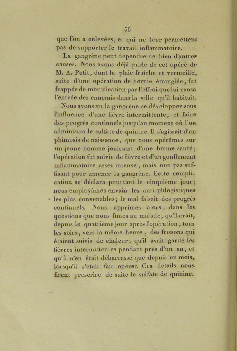 5(3 que l’on a enlevées, et qui ne leur permettent pas de supporter le travail inflammatoire. La gangrène peut dépendre de bien d’autre» causes. INous avons déjà parlé de cet opéré de M. A, Petit, dont la plaie fraîche et vermeille, suite d’une opération de hernie étranglée, fut frappée de mortification par l’effroi que lui causa l’entrée des ennemis dans la ville qu’il habitait. Nous avons vu la gangrène se développer sous l’influence d’une fièvre intermittente, et faire des progrès continuels jusqu’au moment où l’on administra le sulfate de quinine II s’agissait d’un phimosis de naissance, que nous opérâmes sur un jeune homme jouissant d’une bonne santé; l’opération fut suivie de fièvre et d’un gonflement inflammatoire assez intense , mais non pas suf- fisant pour amener la gangrène. Cette compli- cation se déclara pourtant le cinquième jour; nous employâmes envain les anti-phlogisliques • les plus convenables; le mal faisait des progrès continuels. INous apprîmes alors , dans les questions que nous fîmes au malade, qu’il avait, depuis le quatrième jour après l’opération , tous les soirs, vei'S la même heure , des frissons qui étaient suivis de chaleur; qu’il avait gardé les fièvres intermittentes pendant près d’un an, et qu’il n’en était débarrassé que depuis un mois, lorsqu’il s’était fait opérer. Ces détails nous firent prescrire de suite le sulfate de quinine.