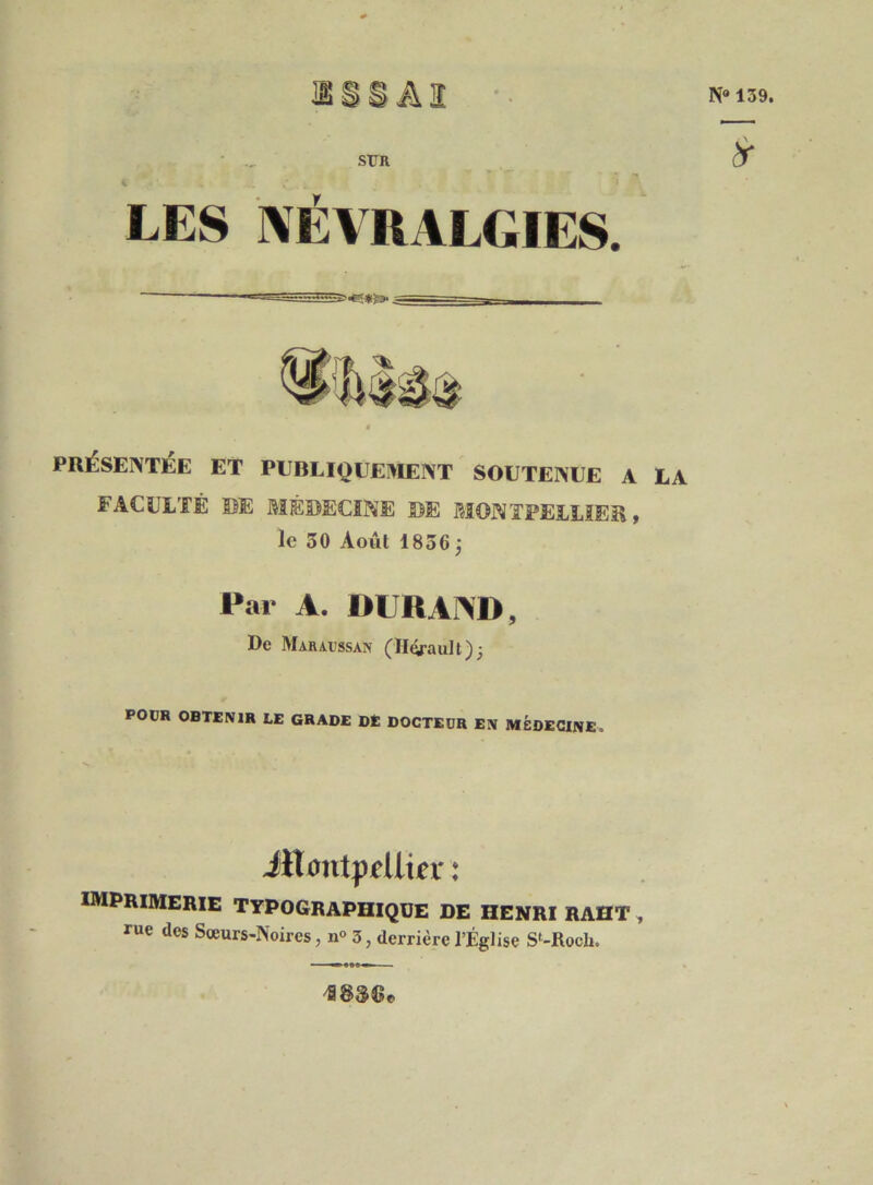 N“ 139. StTR ^ LES ]\É\RALGIES. PRÉSENTÉE ET PEBLIQUEIVIENT SOUTENUE A LA FACULTÉ DE MÉDECINE DE MONTPELLIER, le 50 Août 1856; Par A. DURAND, De Maraussan (llorault); POüR OBTENIR LE GRADE DÈ DOCTEUR EN MÉDECINE. iilxmtppUiier : imprimerie typographique de HENRI RAHT , rue des Sœurs-Noires, n<> 3, derrière l’Église S‘-Roch.