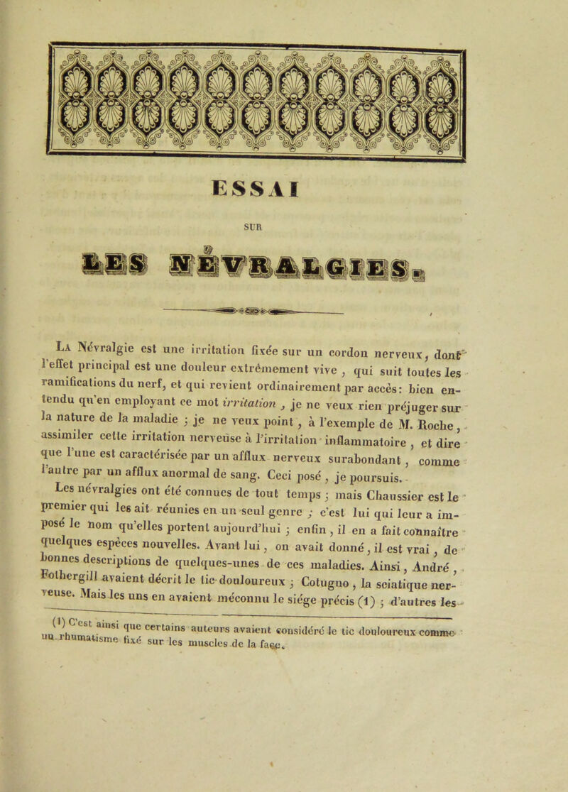 La Névralgie est une irritation fixée sur un cordon nerveux, dojif 1 effet principal est une douleur extrêmement vive , qui suit toutes les ramifications du nerf, et qui revient ordinairement ^lar accès: bien en- tendu qu’en employant ce mot trrùaùm , je ne veux rien préjuger sur la nature de la maladie ; je ne veux point, à l’exemple de M. Roche, ■ assimiler cette irritation nerveuse à rirrilalioii'inflammatoire , et dire que l’uue est caractérisée par un afflux nerveux surabondant , comme 1 autre par un afflux anormal de sang. Ceci posé , je poursuis. Les névralgies ont été connues de tout temps 3 mais Cliaussier est le ' Fcmier qui les ait réunies en un seul genre ; c’est lui qui leur a im- posé le nom qu’elles portent aujourd’hui 3 enfin , il en a fait connaître “ quelques esi>èces nouvelles. Avant lui, 011 avait donné, il est vrai, de ' onnes descriptions de quelques-unes de ces maladies. Ainsi, André . olhergiil avaient décrit le tic douloureux 3 Cotugno , la sciatique ner- veuse. Mais les uns en avaient méconiui le siège précis (1) 3 d’autres les un rhnm ^ certains auteurs avaient considère Je tic douloureux comme ua.ihumatisme fixé sur les muscles de la fa«e.