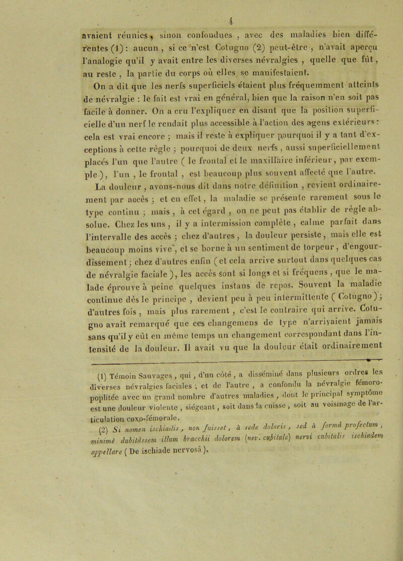 l avaient réunies ^ sinon confondues , avec des maladies bien diffé- r'entes (1) ; aucun , si ce n’est Coluguo (2) peut-être , navait aperçu l'analogie qu’il y avait entre les diverses névralgies , quelle que fût, au reste , la partie du corps où elles se manifestaient. On a dit que les nerfs superficiels étaient plus fréquemment atteints de névralgie : le fait est vrai en général, bien que la raison n’en soit pas facile à donner. On a cru l’expliquer en disant que 1a position superfi- cielle d’un nerf le rendait plus accessible à l’action des agens extérieurs r cela est vrai encore ; mais il reste à expliquer pourquoi il y a tant d’ex- eeptions à celte règle j pourquoi de deux uei-fs , aussi superficiellement placés l’un que l’autre ( le frontal et le maxillaire inférieur, par exem- ple), l'un , le frontal , est beaucoup plus souvent affecte que 1 autre. La douleur , avons-nous dit dans notre définition , revient ordinaire- ment par accès 3 et en effet, la maladie sc présente rarement sous lo type continu 3 mais , à cet égard , ou ne peut pas établir de règle ab- solue. Chez les uns , il y a intermission complète , calme parfait dans l’intervalle des accès 3 chez d’autres , la douleur persiste , mais elle est beaucoup moins vive', cl se borne à un sentiment de torpeur, d’engour- dissement 3 chez d’autres enfin (et cela arrive surtout dans quelques cas de névralgie faciale ), les accès sont si longs et si fréquens , que le ma- lade éprouve à peine quelques inslaus de repos. Souvent la maladie continue dès le principe , devient peu a peu intermitlcnte ( Cotugno)3 d’autres fois , mais plus rarement , c’est le contraire qui arrive. Colu- gno avait remarqué que ces cbangemeus de type n arrivaient jamais sans qu’il y eût en même temps un changement correspondant dans l’in- tensité de la douleur. Il avait vu que la douleur était ordinairement (1) Témoin Sauvages , qui , d’iiu côté , a disséminé <lans plusieurs ordres les diverses névralgies faciales ; et de l’autre , a confondu la névralgie femoro poplitée avec un grand nombre d'autres maladies ^ dont le principal symptôme est une douleur violente , siégeant, soit dans la cuisse , soit au voisinage de 1 ar- ticulation coxo-fémorale, (2) St nomtïi ischiatlis, non fuisset. à sode dolaris , sed à formà profcclum , rninimè dulitdssem ilhm hracchii dolorem (nev. cu^iiaU') nervi cnbitaUs uchtadetn appellare ( De ischiade nervosà ).