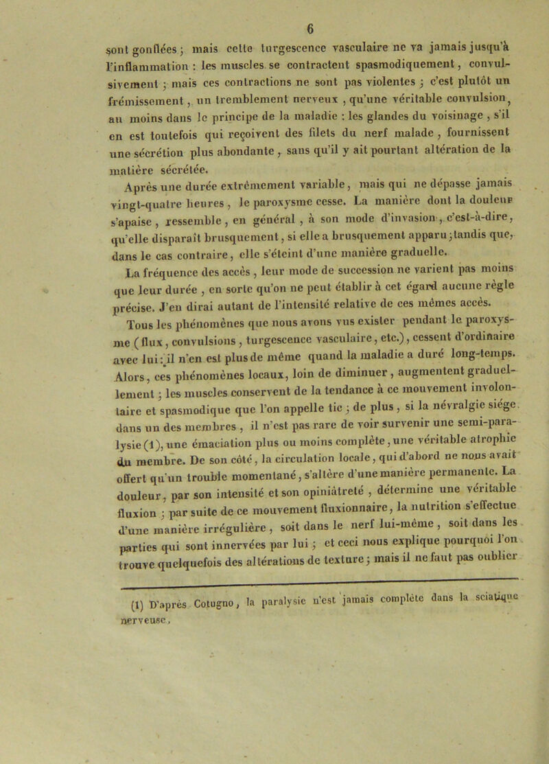 ^onl gonflées 5 mais celle Uirgescence yasculaire ne ya jamais jusqu’à rinflammation : les muscles se contractent spasmodiquement, convul^ sivcment y mais ces contractions ne sont pas yiolentes ; c’est plutôt un frémissement, un tremblement nerveux , qu’une véritable convulsion^ au moins dans le principe de la maladie : les glandes du voisinage , s’il en est toutefois qui reçoivent des filets du nerf malade , fournissent une sécrétion plus abondante , sans qu’il y ait pourtant altération de la matière sécrétée. Après une durée extrêmement variable, mais qui ne dépasse jamais vingt-quatre heures , le paroxysme cesse. La manière dont la douleur s’apaise, jcssemble, en général , à son mode d’invasion, c’est-à-dire, qu’elle disparaît brusquement, si elle a brusquement apparu jtandis que, dans le cas contraire, elle s'éteint d’une manière graduelle. La fréquence des accès , leur mode de succession ne varient pas moins que leur durée , en sorte qu’on ne peut établir à cet égard aucune règle précise. J’en dirai autant de l’intensité relative de ces mêmes accès. Tous les iibénomènes que nous avons vus exister pendant le paroxys- me (flux, convulsions , turgescence vasculaire, etc.), cessent d’ordmaire avec lui:.il n’en est plus de même quand la maladie a duré long-temps. Alors, ces phénomènes locaux, loin de diminuer, augmentent graduel- lement ; les muscles conservent de la tendance à ce mouvement involon- taire et spasmodique que l’on appelle tic 3 de plus, si la névralgie siège, dans un des membres , il n’est pas rare de voir survenir une semi-para- lysie (1), une émaciation plus ou moins complète,une véritable atrophie du membre. De son côté, la circulation locale, qui d’abord ne nous avait offert qu'un trouble momentané, s’altère d’une manière permanente. La douleur, par son intensité et son opiniâtreté , détermine une véritable fluxion ; par suite de ce mouvement fluxionnaire, la nutrition s’effectue d’une manière irrégulière, soit dans le nerf lui-méme , soit dans les parties qui sont innervées par lui ; et ceci nous explique pourquoi I on trouve quelquefois des altérations de texture 5 mais il ne faut pas oublier (1) D'après Cotugno, ta paralysie n’est ‘jamais complète dans la sciatique nerveuse.