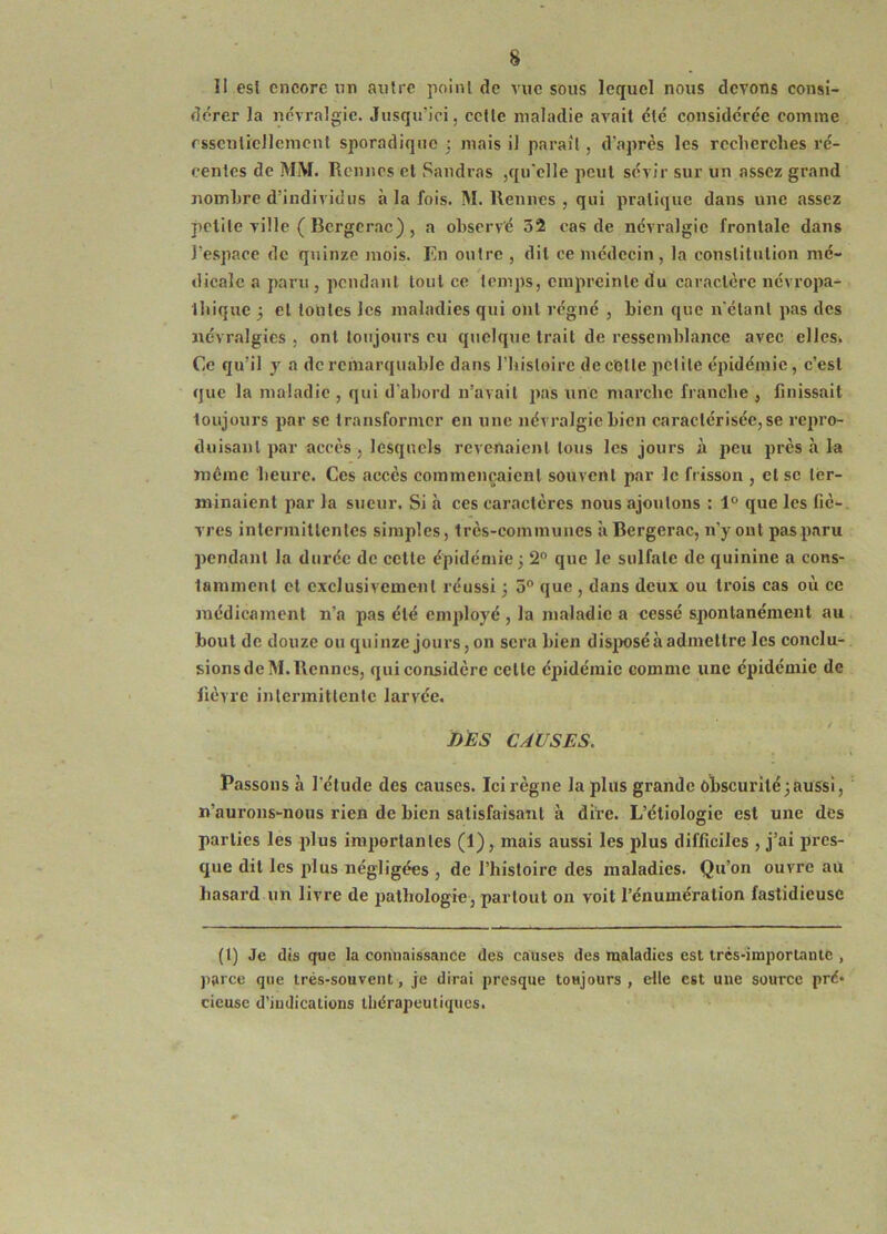 II es! encore nn autre point de vue sous lequel nous devons consi- dérer la névralgie. Jusqu’ici, cette maladie avait été considérée comme essentiellement sporadique ; mais il parait , d’après les recherches ré- centes de MM. Rennes et Sandras ,qu’elle peut sévir sur un assez grand nombre d’individus à la fois. M. Rennes , qui pratique dans une assez petite ville ( Bergerac) , a observé 52 cas de névralgie frontale dans l’espace de quinze mois. Rn outre , dit ce médecin, la constitution mé- dicale a paru , pendant tout ce temps, empreinte du caractère névropa- thique j cl tontes les maladies qui ont régné , bien que n’étant pas des névralgies , ont toujours eu quelque trait de ressemblance avec elles» Ce qu’il y a de remarquable dans riustoirc de cotte petite épidémie, c’est que la maladie , qui d’abord n’avait pas une marche franche , finissait toujours par se transformer en une névralgie bien caractérisée, se repro- duisant par accès , lesquels revenaient tous les jours à peu près à la même heure. Ces accès commençaient souvent par le frisson , et se ter- minaient par la sueur. Si à ces caractères nous ajoutons : 1° que les fié-, vres inlcrmlltenles simples, très-communes à Bergerac, n’y ont pas paru pendant la durée de celte épidémie; 2° que le sulfate de quinine a cons- tamment et exclusivement réussi ; 5° que , dans deux ou trois cas où ce médicament n’a pas été employé , la maladie a cessé spontanément au bout de douze ou quinze jours, on sera bien disjwséà admettre les conclu- sionsdeM.Rennes, qui considère celte épidémie comme une épidémie de fièvre intermittente larvée. DES CAUSES. Passons à l'élude des causes. Ici règne la plus grande obscurité;aussi, n’aurons-nous rien de bien satisfaisant à dire. L’étiologie est une des parties les plus importantes (1), mais aussi les plus difficiles , j’ai pres- que dit les plus négligées , de l’histoire des maladies. Qu’on ouvre au hasard un livre de pathologie, partout on voit l’énumération fastidieuse (1) Je dis que la connaissance des causes des maladies est trcs-imporlanie , parce que irés-souvent, je dirai presque toujours, elle est une source pré* cieusc d’iudications thérapeutiques.