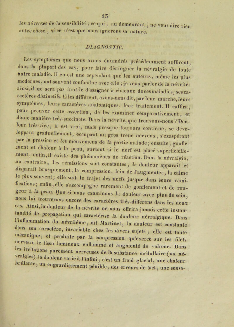 15 les névroses de la seiisibililc ; ce qui , au clcmenranl , ne veut dire rien autre chose , si ce n’est que nous ignorons sa nature. , DUGNOSTIC. Les syiupténies que nous avons énumérés précédemment suffîronl, dans la plupart des ces, pour faire distinguer la névralgie de toute autre maladie. 11 en est une cependant que les auteurs, meme les plus modernes, ont souvent confondue avec elle 3 je veux parlerde la névrite: ainsi,il ne sera pas inutile d’assigner à chacune de ces maladies, ses ca- ractères distinctifs. Llles diffèrent, avons-nous dit, par leur marche, leurs symptômes, leurs caractères anatomiques, leur traitement. Il suffira, pour prouver celte assertion , de les examiner comparativement, et dune maniéré trcs-succinclc. Dans la névrite, que trouvons-nous ? Don- eur tics-vive, il est vrai, mais presque toujours continue, se déve- loppant graduellement, occupant un gros tronc nerveux, s’exaspérant par la pression et les mouvemens de la partie malade; ensuite, goufle- anent et chaleur à la peau, surtout si le nerf est placé superficielle- ment; enfin,il existe des phénomènes de réaction. Dans la névralgie, au contraire, les rémissions sont constantes ; la douleur apparan et disparait brusquement; la compression, loin de l’augmenter, la calme le plus souvent; elle suit le trajet des nerfs jusque dans leurs rami- fications; enfin, elle s’accompagne rarement de gonllement et de rou- geur a la peau. Que si nous examinons la douleur avec plus de soin, nous lui trouverons encore des caractères très-différens dans les deux ras. Ainsi,la douleur de la névrite ne nous offrira jamais eette instan- aneite de propagation qui caractérise la douleur névralgique. Dans inflammation du névrilème, dit Martinet, la douleur est constante- dans son caractère, invariable chez les divers sujets ; elle est toute mécanique, et produite par la compression qu’exerce sur les filets Ics-^lamineux enflammé et augmenté de volume. Dans purement nerveuses de la substance médullaire (ou né- brûl^ni * ^ ‘^“U^eur varie à l’infini; c’est un froid glacial, une chaleur J un engourdissement pénible, des erreurs de tact, une sensa-